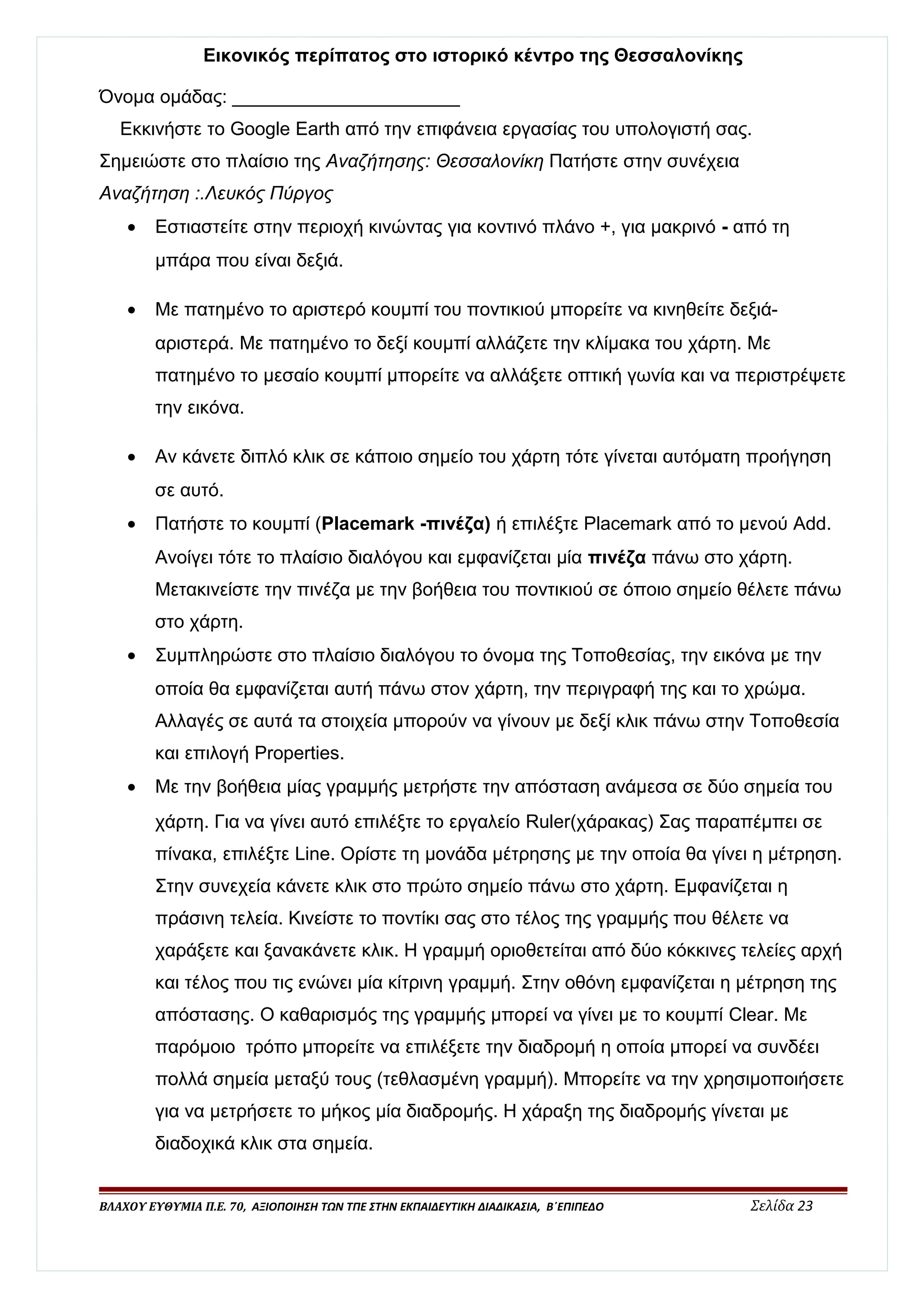 Εικονικός περίπατος στο ιστορικό κέντρο της Θεσσαλονίκης 
Όνομα ομάδας: ______________________ 
Εκκινήστε το Google Earth από την επιφάνεια εργασίας του υπολογιστή σας. 
Σημειώστε στο πλαίσιο της Αναζήτησης: Θεσσαλονίκη Πατήστε στην συνέχεια 
Αναζήτηση :.Λευκός Πύργος 
· Εστιαστείτε στην περιοχή κινώντας για κοντινό πλάνο +, για μακρινό - από τη 
μπάρα που είναι δεξιά. 
· Με πατημένο το αριστερό κουμπί του ποντικιού μπορείτε να κινηθείτε δεξιά- 
αριστερά. Με πατημένο το δεξί κουμπί αλλάζετε την κλίμακα του χάρτη. Με 
πατημένο το μεσαίο κουμπί μπορείτε να αλλάξετε οπτική γωνία και να περιστρέψετε 
την εικόνα. 
· Αν κάνετε διπλό κλικ σε κάποιο σημείο του χάρτη τότε γίνεται αυτόματη προήγηση 
σε αυτό. 
· Πατήστε το κουμπί (Placemark -πινέζα) ή επιλέξτε Placemark από το μενού Add. 
Ανοίγει τότε το πλαίσιο διαλόγου και εμφανίζεται μία πινέζα πάνω στο χάρτη. 
Μετακινείστε την πινέζα με την βοήθεια του ποντικιού σε όποιο σημείο θέλετε πάνω 
στο χάρτη. 
· Συμπληρώστε στο πλαίσιο διαλόγου το όνομα της Τοποθεσίας, την εικόνα με την 
οποία θα εμφανίζεται αυτή πάνω στον χάρτη, την περιγραφή της και το χρώμα. 
Αλλαγές σε αυτά τα στοιχεία μπορούν να γίνουν με δεξί κλικ πάνω στην Τοποθεσία 
και επιλογή Properties. 
· Με την βοήθεια μίας γραμμής μετρήστε την απόσταση ανάμεσα σε δύο σημεία του 
χάρτη. Για να γίνει αυτό επιλέξτε το εργαλείο Ruler(χάρακας) Σας παραπέμπει σε 
πίνακα, επιλέξτε Line. Ορίστε τη μονάδα μέτρησης με την οποία θα γίνει η μέτρηση. 
Στην συνεχεία κάνετε κλικ στο πρώτο σημείο πάνω στο χάρτη. Εμφανίζεται η 
πράσινη τελεία. Κινείστε το ποντίκι σας στο τέλος της γραμμής που θέλετε να 
χαράξετε και ξανακάνετε κλικ. Η γραμμή οριοθετείται από δύο κόκκινες τελείες αρχή 
και τέλος που τις ενώνει μία κίτρινη γραμμή. Στην οθόνη εμφανίζεται η μέτρηση της 
απόστασης. Ο καθαρισμός της γραμμής μπορεί να γίνει με το κουμπί Clear. Με 
παρόμοιο τρόπο μπορείτε να επιλέξετε την διαδρομή η οποία μπορεί να συνδέει 
πολλά σημεία μεταξύ τους (τεθλασμένη γραμμή). Μπορείτε να την χρησιμοποιήσετε 
για να μετρήσετε το μήκος μία διαδρομής. Η χάραξη της διαδρομής γίνεται με 
διαδοχικά κλικ στα σημεία. 
ΒΛΑΧΟΥ ΕΥΘΥΜΙΑ Π.Ε. 70, ΑΞΙΟΠΟΙΗΣΗ ΤΩΝ ΤΠΕ ΣΤΗΝ ΕΚΠΑΙΔΕΥΤΙΚΗ ΔΙΑΔΙΚΑΣΙΑ, Β΄ΕΠΙΠΕΔΟ Σελίδα 23 
 