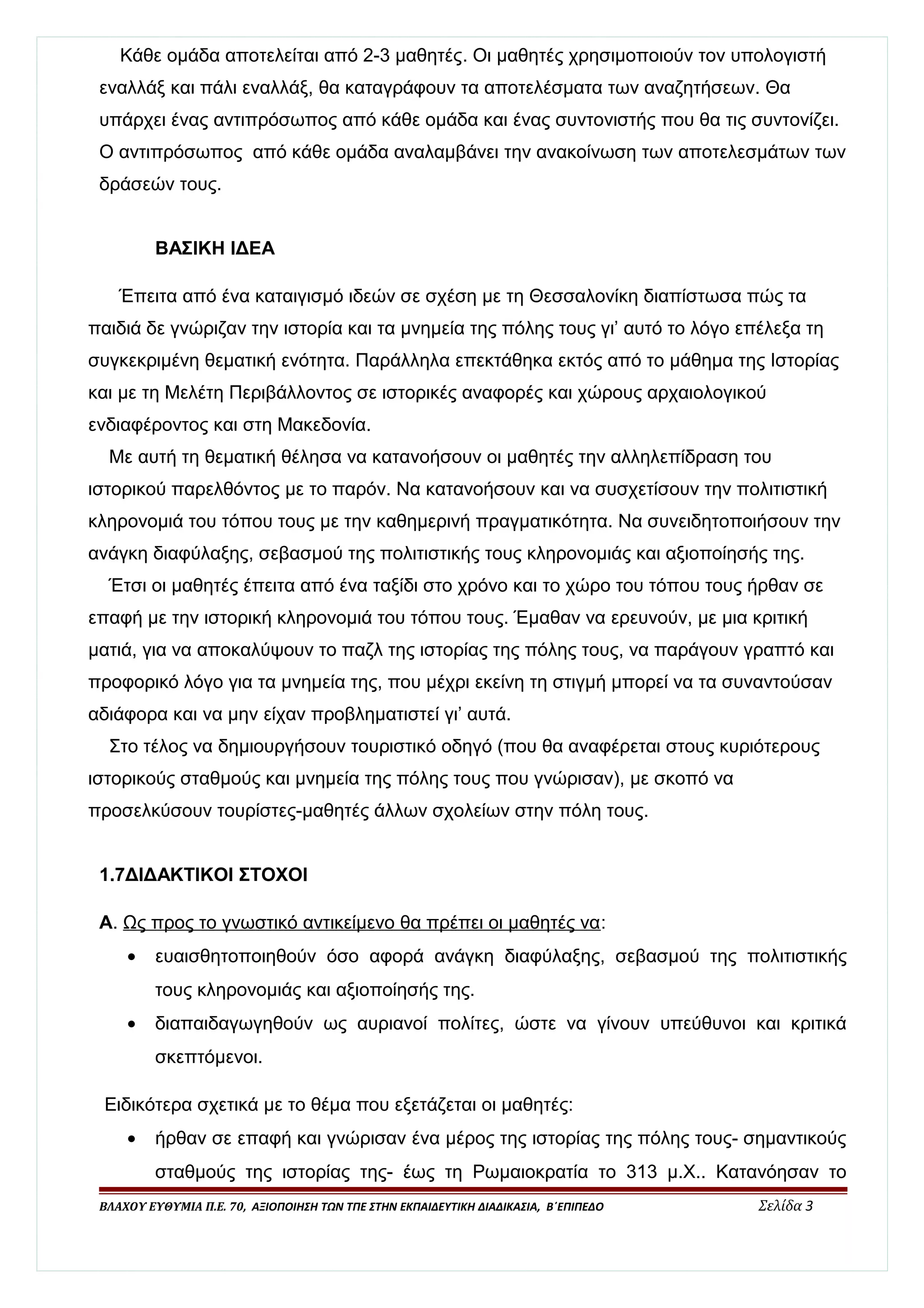 Κάθε ομάδα αποτελείται από 2-3 μαθητές. Οι μαθητές χρησιμοποιούν τον υπολογιστή 
εναλλάξ και πάλι εναλλάξ, θα καταγράφουν τα αποτελέσματα των αναζητήσεων. Θα 
υπάρχει ένας αντιπρόσωπος από κάθε ομάδα και ένας συντονιστής που θα τις συντονίζει. 
Ο αντιπρόσωπος από κάθε ομάδα αναλαμβάνει την ανακοίνωση των αποτελεσμάτων των 
δράσεών τους. 
ΒΑΣΙΚΗ ΙΔΕΑ 
Έπειτα από ένα καταιγισμό ιδεών σε σχέση με τη Θεσσαλονίκη διαπίστωσα πώς τα 
παιδιά δε γνώριζαν την ιστορία και τα μνημεία της πόλης τους γι’ αυτό το λόγο επέλεξα τη 
συγκεκριμένη θεματική ενότητα. Παράλληλα επεκτάθηκα εκτός από το μάθημα της Ιστορίας 
και με τη Μελέτη Περιβάλλοντος σε ιστορικές αναφορές και χώρους αρχαιολογικού 
ενδιαφέροντος και στη Μακεδονία. 
Με αυτή τη θεματική θέλησα να κατανοήσουν οι μαθητές την αλληλεπίδραση του 
ιστορικού παρελθόντος με το παρόν. Να κατανοήσουν και να συσχετίσουν την πολιτιστική 
κληρονομιά του τόπου τους με την καθημερινή πραγματικότητα. Να συνειδητοποιήσουν την 
ανάγκη διαφύλαξης, σεβασμού της πολιτιστικής τους κληρονομιάς και αξιοποίησής της. 
Έτσι οι μαθητές έπειτα από ένα ταξίδι στο χρόνο και το χώρο του τόπου τους ήρθαν σε 
επαφή με την ιστορική κληρονομιά του τόπου τους. Έμαθαν να ερευνούν, με μια κριτική 
ματιά, για να αποκαλύψουν το παζλ της ιστορίας της πόλης τους, να παράγουν γραπτό και 
προφορικό λόγο για τα μνημεία της, που μέχρι εκείνη τη στιγμή μπορεί να τα συναντούσαν 
αδιάφορα και να μην είχαν προβληματιστεί γι’ αυτά. 
Στο τέλος να δημιουργήσουν τουριστικό οδηγό (που θα αναφέρεται στους κυριότερους 
ιστορικούς σταθμούς και μνημεία της πόλης τους που γνώρισαν), με σκοπό να 
προσελκύσουν τουρίστες-μαθητές άλλων σχολείων στην πόλη τους. 
1.7ΔΙΔΑΚΤΙΚΟΙ ΣΤΟΧΟΙ 
Α. Ως προς το γνωστικό αντικείμενο θα πρέπει οι μαθητές να: 
· ευαισθητοποιηθούν όσο αφορά ανάγκη διαφύλαξης, σεβασμού της πολιτιστικής 
τους κληρονομιάς και αξιοποίησής της. 
· διαπαιδαγωγηθούν ως αυριανοί πολίτες, ώστε να γίνουν υπεύθυνοι και κριτικά 
σκεπτόμενοι. 
Ειδικότερα σχετικά με το θέμα που εξετάζεται οι μαθητές: 
· ήρθαν σε επαφή και γνώρισαν ένα μέρος της ιστορίας της πόλης τους- σημαντικούς 
σταθμούς της ιστορίας της- έως τη Ρωμαιοκρατία το 313 μ.Χ.. Κατανόησαν το 
ΒΛΑΧΟΥ ΕΥΘΥΜΙΑ Π.Ε. 70, ΑΞΙΟΠΟΙΗΣΗ ΤΩΝ ΤΠΕ ΣΤΗΝ ΕΚΠΑΙΔΕΥΤΙΚΗ ΔΙΑΔΙΚΑΣΙΑ, Β΄ΕΠΙΠΕΔΟ Σελίδα 3 
 