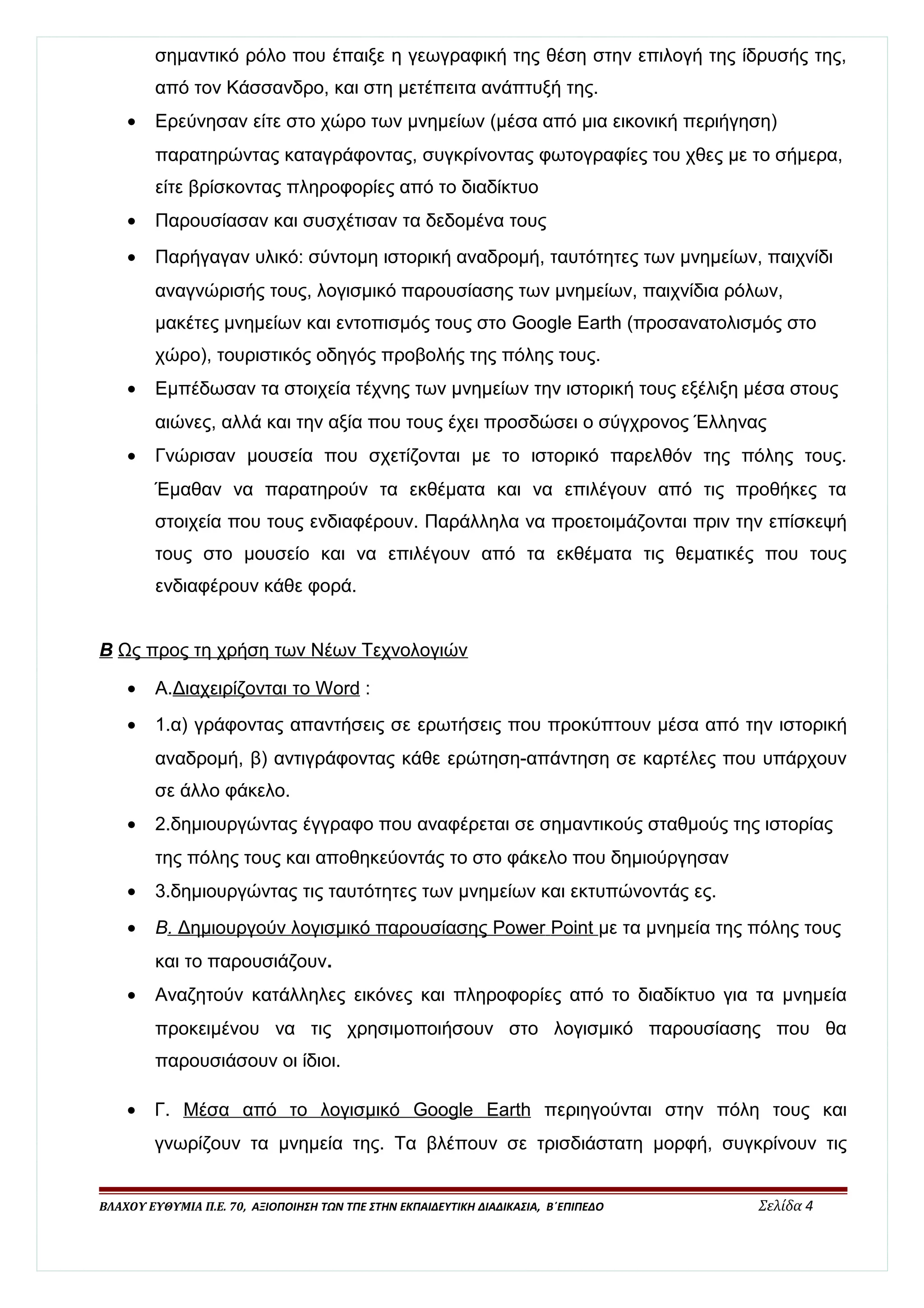 σημαντικό ρόλο που έπαιξε η γεωγραφική της θέση στην επιλογή της ίδρυσής της, 
από τον Κάσσανδρο, και στη μετέπειτα ανάπτυξή της. 
· Ερεύνησαν είτε στο χώρο των μνημείων (μέσα από μια εικονική περιήγηση) 
παρατηρώντας καταγράφοντας, συγκρίνοντας φωτογραφίες του χθες με το σήμερα, 
είτε βρίσκοντας πληροφορίες από το διαδίκτυο 
· Παρουσίασαν και συσχέτισαν τα δεδομένα τους 
· Παρήγαγαν υλικό: σύντομη ιστορική αναδρομή, ταυτότητες των μνημείων, παιχνίδι 
αναγνώρισής τους, λογισμικό παρουσίασης των μνημείων, παιχνίδια ρόλων, 
μακέτες μνημείων και εντοπισμός τους στο Google Earth (προσανατολισμός στο 
χώρο), τουριστικός οδηγός προβολής της πόλης τους. 
· Εμπέδωσαν τα στοιχεία τέχνης των μνημείων την ιστορική τους εξέλιξη μέσα στους 
αιώνες, αλλά και την αξία που τους έχει προσδώσει ο σύγχρονος Έλληνας 
· Γνώρισαν μουσεία που σχετίζονται με το ιστορικό παρελθόν της πόλης τους. 
Έμαθαν να παρατηρούν τα εκθέματα και να επιλέγουν από τις προθήκες τα 
στοιχεία που τους ενδιαφέρουν. Παράλληλα να προετοιμάζονται πριν την επίσκεψή 
τους στο μουσείο και να επιλέγουν από τα εκθέματα τις θεματικές που τους 
ενδιαφέρουν κάθε φορά. 
Β Ως προς τη χρήση των Νέων Τεχνολογιών 
· Α. Διαχειρίζονται το Word : 
· 1.α) γράφοντας απαντήσεις σε ερωτήσεις που προκύπτουν μέσα από την ιστορική 
αναδρομή, β) αντιγράφοντας κάθε ερώτηση-απάντηση σε καρτέλες που υπάρχουν 
σε άλλο φάκελο. 
· 2.δημιουργώντας έγγραφο που αναφέρεται σε σημαντικούς σταθμούς της ιστορίας 
της πόλης τους και αποθηκεύοντάς το στο φάκελο που δημιούργησαν 
· 3.δημιουργώντας τις ταυτότητες των μνημείων και εκτυπώνοντάς ες. 
· Β . Δημιουργούν λογισμικό παρουσίασης Power Poin t με τα μνημεία της πόλης τους 
και το παρουσιάζουν. 
· Αναζητούν κατάλληλες εικόνες και πληροφορίες από το διαδίκτυο για τα μνημεία 
προκειμένου να τις χρησιμοποιήσουν στο λογισμικό παρουσίασης που θα 
παρουσιάσουν οι ίδιοι. 
· Γ. Μέσα από το λογισμικό Google Earth περιηγούνται στην πόλη τους και 
γνωρίζουν τα μνημεία της. Τα βλέπουν σε τρισδιάστατη μορφή, συγκρίνουν τις 
ΒΛΑΧΟΥ ΕΥΘΥΜΙΑ Π.Ε. 70, ΑΞΙΟΠΟΙΗΣΗ ΤΩΝ ΤΠΕ ΣΤΗΝ ΕΚΠΑΙΔΕΥΤΙΚΗ ΔΙΑΔΙΚΑΣΙΑ, Β΄ΕΠΙΠΕΔΟ Σελίδα 4 
 