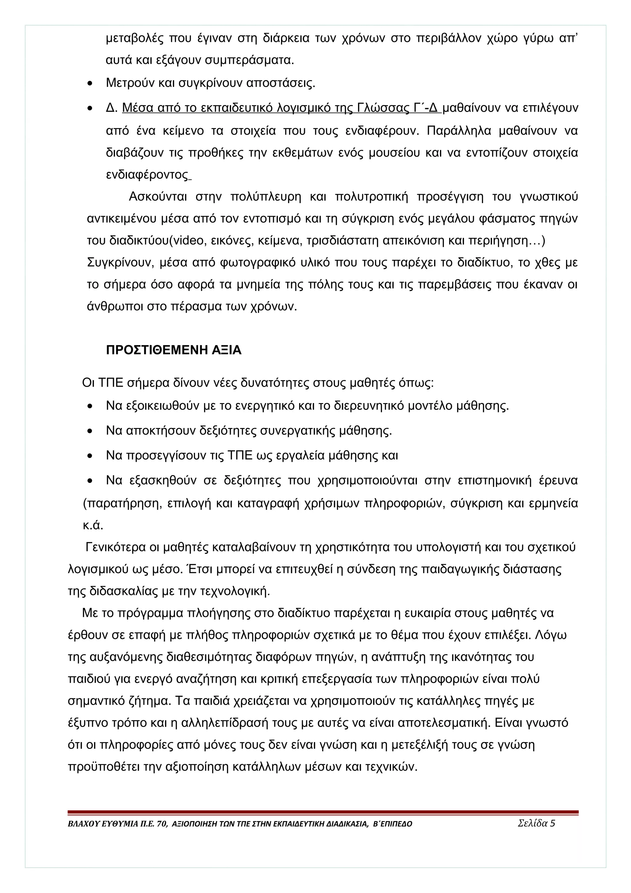 μεταβολές που έγιναν στη διάρκεια των χρόνων στο περιβάλλον χώρο γύρω απ’ 
αυτά και εξάγουν συμπεράσματα. 
· Μετρούν και συγκρίνουν αποστάσεις. 
· Δ. Μέσα από το εκπαιδευτικό λογισμικό της Γλώσσας Γ΄-Δ μαθαίνουν να επιλέγουν 
από ένα κείμενο τα στοιχεία που τους ενδιαφέρουν. Παράλληλα μαθαίνουν να 
διαβάζουν τις προθήκες την εκθεμάτων ενός μουσείου και να εντοπίζουν στοιχεία 
ενδιαφέροντος 
Ασκούνται στην πολύπλευρη και πολυτροπική προσέγγιση του γνωστικού 
αντικειμένου μέσα από τον εντοπισμό και τη σύγκριση ενός μεγάλου φάσματος πηγών 
του διαδικτύου(video, εικόνες, κείμενα, τρισδιάστατη απεικόνιση και περιήγηση…) 
Συγκρίνουν, μέσα από φωτογραφικό υλικό που τους παρέχει το διαδίκτυο, το χθες με 
το σήμερα όσο αφορά τα μνημεία της πόλης τους και τις παρεμβάσεις που έκαναν οι 
άνθρωποι στο πέρασμα των χρόνων. 
ΠΡΟΣΤΙΘΕΜΕΝΗ ΑΞΙΑ 
Οι ΤΠΕ σήμερα δίνουν νέες δυνατότητες στους μαθητές όπως: 
· Να εξοικειωθούν με το ενεργητικό και το διερευνητικό μοντέλο μάθησης. 
· Να αποκτήσουν δεξιότητες συνεργατικής μάθησης. 
· Να προσεγγίσουν τις ΤΠΕ ως εργαλεία μάθησης και 
· Να εξασκηθούν σε δεξιότητες που χρησιμοποιούνται στην επιστημονική έρευνα 
(παρατήρηση, επιλογή και καταγραφή χρήσιμων πληροφοριών, σύγκριση και ερμηνεία 
κ.ά. 
Γενικότερα οι μαθητές καταλαβαίνουν τη χρηστικότητα του υπολογιστή και του σχετικού 
λογισμικού ως μέσο. Έτσι μπορεί να επιτευχθεί η σύνδεση της παιδαγωγικής διάστασης 
της διδασκαλίας με την τεχνολογική. 
Με το πρόγραμμα πλοήγησης στο διαδίκτυο παρέχεται η ευκαιρία στους μαθητές να 
έρθουν σε επαφή με πλήθος πληροφοριών σχετικά με το θέμα που έχουν επιλέξει. Λόγω 
της αυξανόμενης διαθεσιμότητας διαφόρων πηγών, η ανάπτυξη της ικανότητας του 
παιδιού για ενεργό αναζήτηση και κριτική επεξεργασία των πληροφοριών είναι πολύ 
σημαντικό ζήτημα. Τα παιδιά χρειάζεται να χρησιμοποιούν τις κατάλληλες πηγές με 
έξυπνο τρόπο και η αλληλεπίδρασή τους με αυτές να είναι αποτελεσματική. Είναι γνωστό 
ότι οι πληροφορίες από μόνες τους δεν είναι γνώση και η μετεξέλιξή τους σε γνώση 
προϋποθέτει την αξιοποίηση κατάλληλων μέσων και τεχνικών. 
ΒΛΑΧΟΥ ΕΥΘΥΜΙΑ Π.Ε. 70, ΑΞΙΟΠΟΙΗΣΗ ΤΩΝ ΤΠΕ ΣΤΗΝ ΕΚΠΑΙΔΕΥΤΙΚΗ ΔΙΑΔΙΚΑΣΙΑ, Β΄ΕΠΙΠΕΔΟ Σελίδα 5 
 