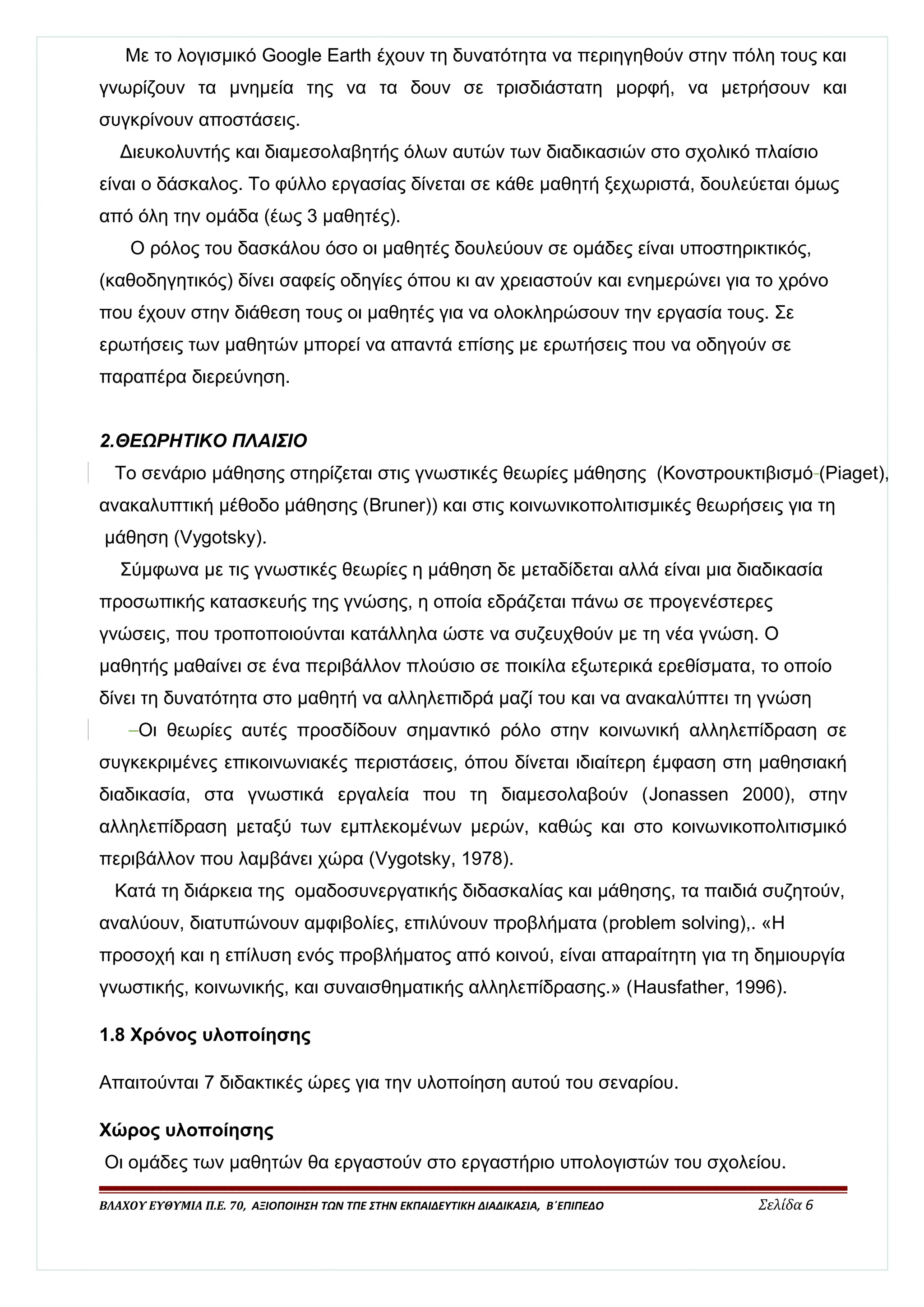 Με το λογισμικό Google Earth έχουν τη δυνατότητα να περιηγηθούν στην πόλη τους και 
γνωρίζουν τα μνημεία της να τα δουν σε τρισδιάστατη μορφή, να μετρήσουν και 
συγκρίνουν αποστάσεις. 
Διευκολυντής και διαμεσολαβητής όλων αυτών των διαδικασιών στο σχολικό πλαίσιο 
είναι ο δάσκαλος. Το φύλλο εργασίας δίνεται σε κάθε μαθητή ξεχωριστά, δουλεύεται όμως 
από όλη την ομάδα (έως 3 μαθητές). 
Ο ρόλος του δασκάλου όσο οι μαθητές δουλεύουν σε ομάδες είναι υποστηρικτικός, 
(καθοδηγητικός) δίνει σαφείς οδηγίες όπου κι αν χρειαστούν και ενημερώνει για το χρόνο 
που έχουν στην διάθεση τους οι μαθητές για να ολοκληρώσουν την εργασία τους. Σε 
ερωτήσεις των μαθητών μπορεί να απαντά επίσης με ερωτήσεις που να οδηγούν σε 
παραπέρα διερεύνηση. 
2.ΘΕΩΡΗΤΙΚΟ ΠΛΑΙΣΙΟ 
Το σενάριο μάθησης στηρίζεται στις γνωστικές θεωρίες μάθησης (Κονστρουκτιβισμό (Piaget), 
ανακαλυπτική μέθοδο μάθησης (Bruner)) και στις κοινωνικοπολιτισμικές θεωρήσεις για τη 
μάθηση (Vygotsky). 
Σύμφωνα με τις γνωστικές θεωρίες η μάθηση δε μεταδίδεται αλλά είναι μια διαδικασία 
προσωπικής κατασκευής της γνώσης, η οποία εδράζεται πάνω σε προγενέστερες 
γνώσεις, που τροποποιούνται κατάλληλα ώστε να συζευχθούν με τη νέα γνώση. Ο 
μαθητής μαθαίνει σε ένα περιβάλλον πλούσιο σε ποικίλα εξωτερικά ερεθίσματα, το οποίο 
δίνει τη δυνατότητα στο μαθητή να αλληλεπιδρά μαζί του και να ανακαλύπτει τη γνώση 
Οι θεωρίες αυτές προσδίδουν σημαντικό ρόλο στην κοινωνική αλληλεπίδραση σε 
συγκεκριμένες επικοινωνιακές περιστάσεις, όπου δίνεται ιδιαίτερη έμφαση στη μαθησιακή 
διαδικασία, στα γνωστικά εργαλεία που τη διαμεσολαβούν (Jonassen 2000), στην 
αλληλεπίδραση μεταξύ των εμπλεκομένων μερών, καθώς και στο κοινωνικοπολιτισμικό 
περιβάλλον που λαμβάνει χώρα (Vygotsky, 1978). 
Κατά τη διάρκεια της ομαδοσυνεργατικής διδασκαλίας και μάθησης, τα παιδιά συζητούν, 
αναλύουν, διατυπώνουν αμφιβολίες, επιλύνουν προβλήματα (problem solving),. «Η 
προσοχή και η επίλυση ενός προβλήματος από κοινού, είναι απαραίτητη για τη δημιουργία 
γνωστικής, κοινωνικής, και συναισθηματικής αλληλεπίδρασης.» (Hausfather, 1996). 
1.8 Χρόνος υλοποίησης 
Απαιτούνται 7 διδακτικές ώρες για την υλοποίηση αυτού του σεναρίου. 
Χώρος υλοποίησης 
Οι ομάδες των μαθητών θα εργαστούν στο εργαστήριο υπολογιστών του σχολείου. 
ΒΛΑΧΟΥ ΕΥΘΥΜΙΑ Π.Ε. 70, ΑΞΙΟΠΟΙΗΣΗ ΤΩΝ ΤΠΕ ΣΤΗΝ ΕΚΠΑΙΔΕΥΤΙΚΗ ΔΙΑΔΙΚΑΣΙΑ, Β΄ΕΠΙΠΕΔΟ Σελίδα 6 
 