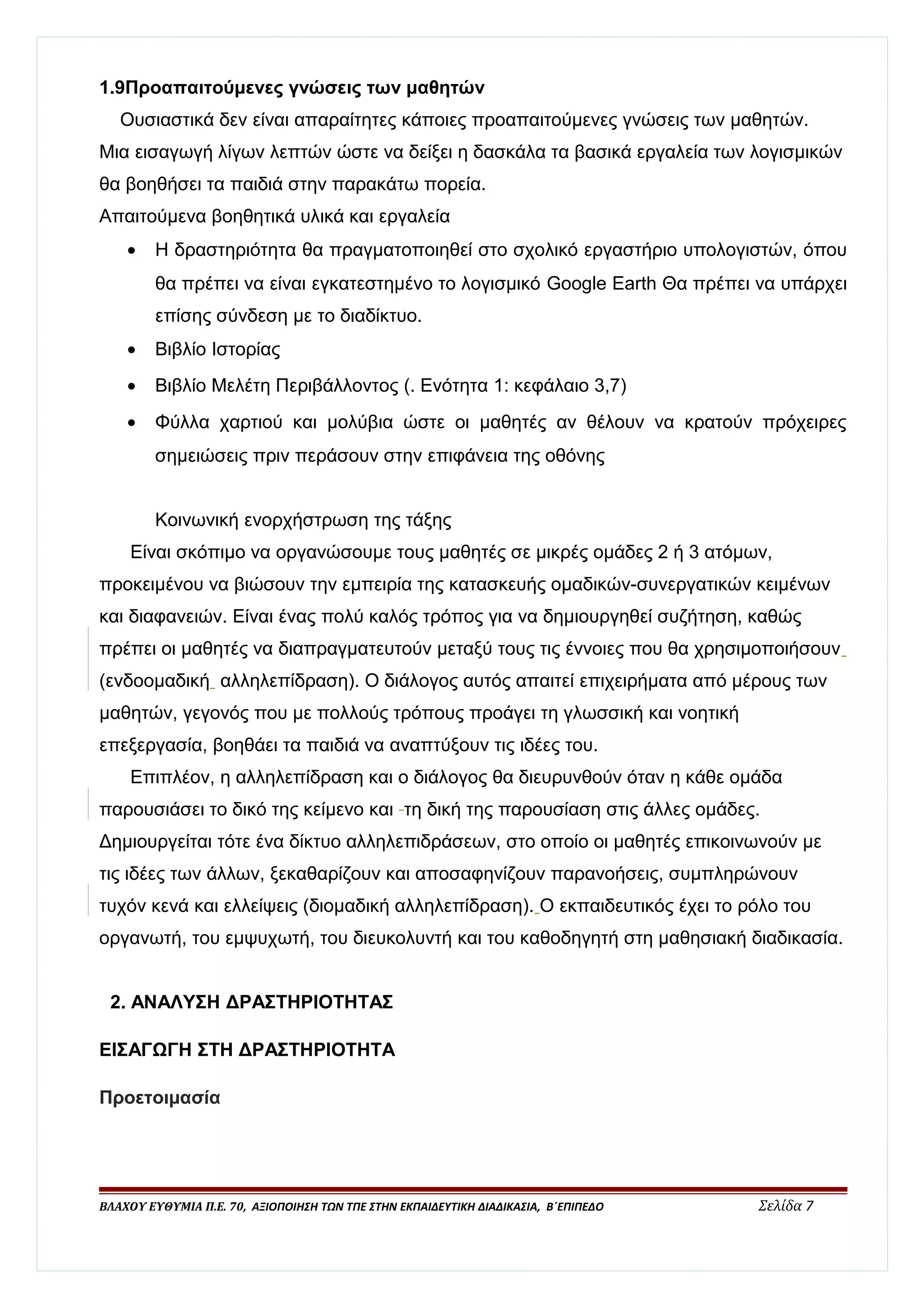1.9Προαπαιτούμενες γνώσεις των μαθητών 
Ουσιαστικά δεν είναι απαραίτητες κάποιες προαπαιτούμενες γνώσεις των μαθητών. 
Μια εισαγωγή λίγων λεπτών ώστε να δείξει η δασκάλα τα βασικά εργαλεία των λογισμικών 
θα βοηθήσει τα παιδιά στην παρακάτω πορεία. 
Απαιτούμενα βοηθητικά υλικά και εργαλεία 
· Η δραστηριότητα θα πραγματοποιηθεί στο σχολικό εργαστήριο υπολογιστών, όπου 
θα πρέπει να είναι εγκατεστημένο το λογισμικό Google Earth Θα πρέπει να υπάρχει 
επίσης σύνδεση με το διαδίκτυο. 
· Βιβλίο Ιστορίας 
· Βιβλίο Μελέτη Περιβάλλοντος (. Ενότητα 1: κεφάλαιο 3,7) 
· Φύλλα χαρτιού και μολύβια ώστε οι μαθητές αν θέλουν να κρατούν πρόχειρες 
σημειώσεις πριν περάσουν στην επιφάνεια της οθόνης 
Κοινωνική ενορχήστρωση της τάξης 
Είναι σκόπιμο να οργανώσουμε τους μαθητές σε μικρές ομάδες 2 ή 3 ατόμων, 
προκειμένου να βιώσουν την εμπειρία της κατασκευής ομαδικών-συνεργατικών κειμένων 
και διαφανειών. Είναι ένας πολύ καλός τρόπος για να δημιουργηθεί συζήτηση, καθώς 
πρέπει οι μαθητές να διαπραγματευτούν μεταξύ τους τις έννοιες που θα χρησιμοποιήσουν 
(ενδοομαδική αλληλεπίδραση). Ο διάλογος αυτός απαιτεί επιχειρήματα από μέρους των 
μαθητών, γεγονός που με πολλούς τρόπους προάγει τη γλωσσική και νοητική 
επεξεργασία, βοηθάει τα παιδιά να αναπτύξουν τις ιδέες του. 
Επιπλέον, η αλληλεπίδραση και ο διάλογος θα διευρυνθούν όταν η κάθε ομάδα 
παρουσιάσει το δικό της κείμενο και τη δική της παρουσίαση στις άλλες ομάδες. 
Δημιουργείται τότε ένα δίκτυο αλληλεπιδράσεων, στο οποίο οι μαθητές επικοινωνούν με 
τις ιδέες των άλλων, ξεκαθαρίζουν και αποσαφηνίζουν παρανοήσεις, συμπληρώνουν 
τυχόν κενά και ελλείψεις (διομαδική αλληλεπίδραση). Ο εκπαιδευτικός έχει το ρόλο του 
οργανωτή, του εμψυχωτή, του διευκολυντή και του καθοδηγητή στη μαθησιακή διαδικασία. 
2. ΑΝΑΛΥΣΗ ΔΡΑΣΤΗΡΙΟΤΗΤΑΣ 
ΕΙΣΑΓΩΓΗ ΣΤΗ ΔΡΑΣΤΗΡΙΟΤΗΤΑ 
Προετοιμασία 
ΒΛΑΧΟΥ ΕΥΘΥΜΙΑ Π.Ε. 70, ΑΞΙΟΠΟΙΗΣΗ ΤΩΝ ΤΠΕ ΣΤΗΝ ΕΚΠΑΙΔΕΥΤΙΚΗ ΔΙΑΔΙΚΑΣΙΑ, Β΄ΕΠΙΠΕΔΟ Σελίδα 7 
 