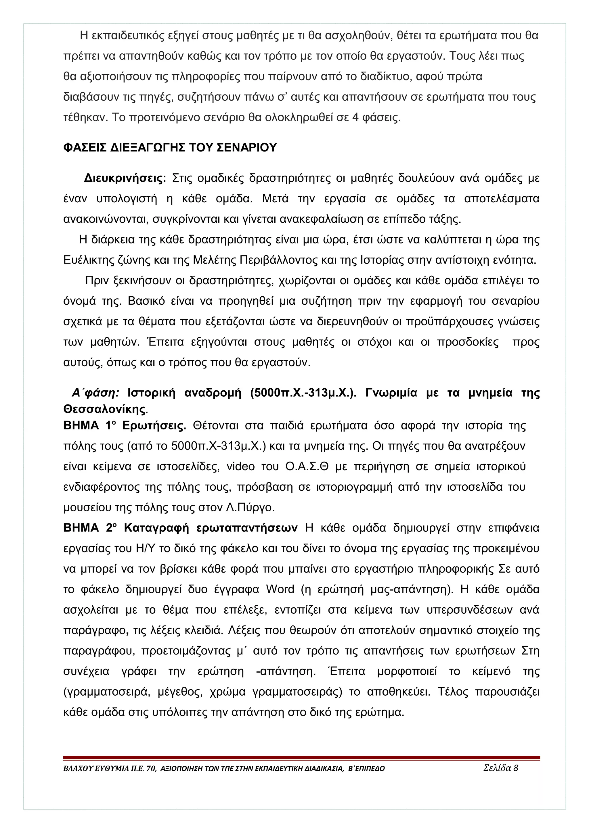 Η εκπαιδευτικός εξηγεί στους μαθητές με τι θα ασχοληθούν, θέτει τα ερωτήματα που θα 
πρέπει να απαντηθούν καθώς και τον τρόπο με τον οποίο θα εργαστούν. Τους λέει πως 
θα αξιοποιήσουν τις πληροφορίες που παίρνουν από το διαδίκτυο, αφού πρώτα 
διαβάσουν τις πηγές, συζητήσουν πάνω σ’ αυτές και απαντήσουν σε ερωτήματα που τους 
τέθηκαν. Το προτεινόμενο σενάριο θα ολοκληρωθεί σε 4 φάσεις. 
ΦΑΣΕΙΣ ΔΙΕΞΑΓΩΓΗΣ ΤΟΥ ΣΕΝΑΡΙΟΥ 
Διευκρινήσεις: Στις ομαδικές δραστηριότητες οι μαθητές δουλεύουν ανά ομάδες με 
έναν υπολογιστή η κάθε ομάδα. Μετά την εργασία σε ομάδες τα αποτελέσματα 
ανακοινώνονται, συγκρίνονται και γίνεται ανακεφαλαίωση σε επίπεδο τάξης. 
Η διάρκεια της κάθε δραστηριότητας είναι μια ώρα, έτσι ώστε να καλύπτεται η ώρα της 
Ευέλικτης ζώνης και της Μελέτης Περιβάλλοντος και της Ιστορίας στην αντίστοιχη ενότητα. 
Πριν ξεκινήσουν οι δραστηριότητες, χωρίζονται οι ομάδες και κάθε ομάδα επιλέγει το 
όνομά της. Βασικό είναι να προηγηθεί μια συζήτηση πριν την εφαρμογή του σεναρίου 
σχετικά με τα θέματα που εξετάζονται ώστε να διερευνηθούν οι προϋπάρχουσες γνώσεις 
των μαθητών. Έπειτα εξηγούνται στους μαθητές οι στόχοι και οι προσδοκίες προς 
αυτούς, όπως και ο τρόπος που θα εργαστούν. 
Α΄φάση: Ιστορική αναδρομή (5000π.Χ.-313μ.Χ.). Γνωριμία με τα μνημεία της 
Θεσσαλονίκης. 
ΒΗΜΑ 1ο Ερωτήσεις. Θέτονται στα παιδιά ερωτήματα όσο αφορά την ιστορία της 
πόλης τους (από το 5000π.Χ-313μ.Χ.) και τα μνημεία της. Οι πηγές που θα ανατρέξουν 
είναι κείμενα σε ιστοσελίδες, video του Ο.Α.Σ.Θ με περιήγηση σε σημεία ιστορικού 
ενδιαφέροντος της πόλης τους, πρόσβαση σε ιστοριογραμμή από την ιστοσελίδα του 
μουσείου της πόλης τους στον Λ.Πύργο. 
ΒΗΜΑ 2ο Καταγραφή ερωταπαντήσεων Η κάθε ομάδα δημιουργεί στην επιφάνεια 
εργασίας του Η/Υ το δικό της φάκελο και του δίνει το όνομα της εργασίας της προκειμένου 
να μπορεί να τον βρίσκει κάθε φορά που μπαίνει στο εργαστήριο πληροφορικής Σε αυτό 
το φάκελο δημιουργεί δυο έγγραφα Word (η ερώτησή μας-απάντηση). Η κάθε ομάδα 
ασχολείται με το θέμα που επέλεξε, εντοπίζει στα κείμενα των υπερσυνδέσεων ανά 
παράγραφο, τις λέξεις κλειδιά. Λέξεις που θεωρούν ότι αποτελούν σημαντικό στοιχείο της 
παραγράφου, προετοιμάζοντας μ΄ αυτό τον τρόπο τις απαντήσεις των ερωτήσεων Στη 
συνέχεια γράφει την ερώτηση -απάντηση. Έπειτα μορφοποιεί το κείμενό της 
(γραμματοσειρά, μέγεθος, χρώμα γραμματοσειράς) το αποθηκεύει. Τέλος παρουσιάζει 
κάθε ομάδα στις υπόλοιπες την απάντηση στο δικό της ερώτημα. 
ΒΛΑΧΟΥ ΕΥΘΥΜΙΑ Π.Ε. 70, ΑΞΙΟΠΟΙΗΣΗ ΤΩΝ ΤΠΕ ΣΤΗΝ ΕΚΠΑΙΔΕΥΤΙΚΗ ΔΙΑΔΙΚΑΣΙΑ, Β΄ΕΠΙΠΕΔΟ Σελίδα 8 
 
