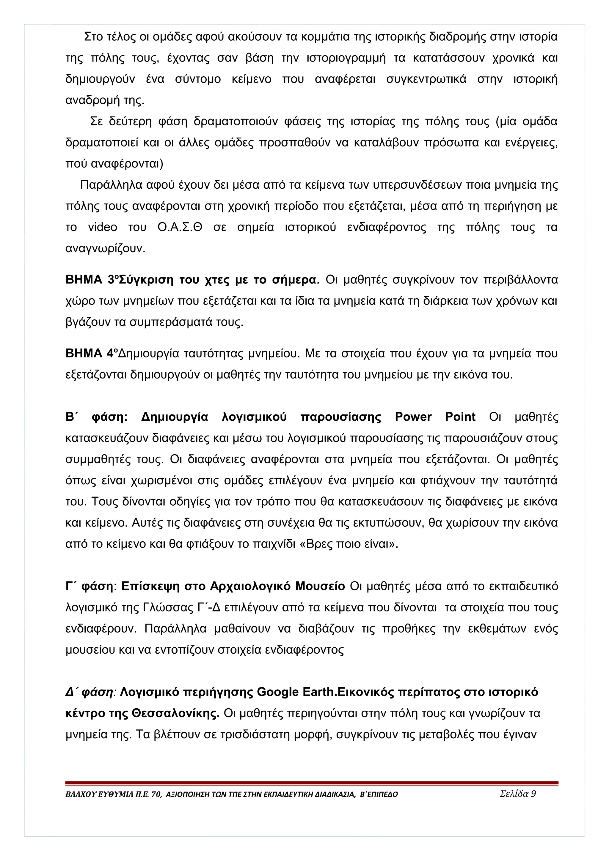 Στο τέλος οι ομάδες αφού ακούσουν τα κομμάτια της ιστορικής διαδρομής στην ιστορία 
της πόλης τους, έχοντας σαν βάση την ιστοριογραμμή τα κατατάσσουν χρονικά και 
δημιουργούν ένα σύντομο κείμενο που αναφέρεται συγκεντρωτικά στην ιστορική 
αναδρομή της. 
Σε δεύτερη φάση δραματοποιούν φάσεις της ιστορίας της πόλης τους (μία ομάδα 
δραματοποιεί και οι άλλες ομάδες προσπαθούν να καταλάβουν πρόσωπα και ενέργειες, 
πού αναφέρονται) 
Παράλληλα αφού έχουν δει μέσα από τα κείμενα των υπερσυνδέσεων ποια μνημεία της 
πόλης τους αναφέρονται στη χρονική περίοδο που εξετάζεται, μέσα από τη περιήγηση με 
το video του Ο.Α.Σ.Θ σε σημεία ιστορικού ενδιαφέροντος της πόλης τους τα 
αναγνωρίζουν. 
ΒΗΜΑ 3οΣύγκριση του χτες με το σήμερα. Οι μαθητές συγκρίνουν τον περιβάλλοντα 
χώρο των μνημείων που εξετάζεται και τα ίδια τα μνημεία κατά τη διάρκεια των χρόνων και 
βγάζουν τα συμπεράσματά τους. 
ΒΗΜΑ 4οΔημιουργία ταυτότητας μνημείου. Με τα στοιχεία που έχουν για τα μνημεία που 
εξετάζονται δημιουργούν οι μαθητές την ταυτότητα του μνημείου με την εικόνα του. 
Β΄ φάση: Δημιουργία λογισμικού παρουσίασης Power Point Οι μαθητές 
κατασκευάζουν διαφάνειες και μέσω του λογισμικού παρουσίασης τις παρουσιάζουν στους 
συμμαθητές τους. Οι διαφάνειες αναφέρονται στα μνημεία που εξετάζονται. Οι μαθητές 
όπως είναι χωρισμένοι στις ομάδες επιλέγουν ένα μνημείο και φτιάχνουν την ταυτότητά 
του. Τους δίνονται οδηγίες για τον τρόπο που θα κατασκευάσουν τις διαφάνειες με εικόνα 
και κείμενο. Αυτές τις διαφάνειες στη συνέχεια θα τις εκτυπώσουν, θα χωρίσουν την εικόνα 
από το κείμενο και θα φτιάξουν το παιχνίδι «Βρες ποιο είναι». 
Γ΄ φάση: Επίσκεψη στο Αρχαιολογικό Μουσείο Οι μαθητές μέσα από το εκπαιδευτικό 
λογισμικό της Γλώσσας Γ΄-Δ επιλέγουν από τα κείμενα που δίνονται τα στοιχεία που τους 
ενδιαφέρουν. Παράλληλα μαθαίνουν να διαβάζουν τις προθήκες την εκθεμάτων ενός 
μουσείου και να εντοπίζουν στοιχεία ενδιαφέροντος 
Δ΄ φάση: Λογισμικό περιήγησης Google Earth.Εικονικός περίπατος στο ιστορικό 
κέντρο της Θεσσαλονίκης. Οι μαθητές περιηγούνται στην πόλη τους και γνωρίζουν τα 
μνημεία της. Τα βλέπουν σε τρισδιάστατη μορφή, συγκρίνουν τις μεταβολές που έγιναν 
ΒΛΑΧΟΥ ΕΥΘΥΜΙΑ Π.Ε. 70, ΑΞΙΟΠΟΙΗΣΗ ΤΩΝ ΤΠΕ ΣΤΗΝ ΕΚΠΑΙΔΕΥΤΙΚΗ ΔΙΑΔΙΚΑΣΙΑ, Β΄ΕΠΙΠΕΔΟ Σελίδα 9 
 