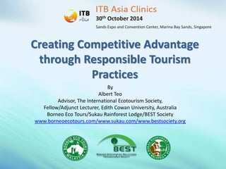 30th October 2014 
Sands Expo and Convention Center, Marina Bay Sands, Singapore 
Creating Competitive Advantage 
through Responsible Tourism 
Practices 
By 
Albert Teo 
Advisor, The International Ecotourism Society, 
Fellow/Adjunct Lecturer, Edith Cowan University, Australia 
Borneo Eco Tours/Sukau Rainforest Lodge/BEST Society 
www.borneoecotours.com/www.sukau.com/www.bestsociety.org 
 