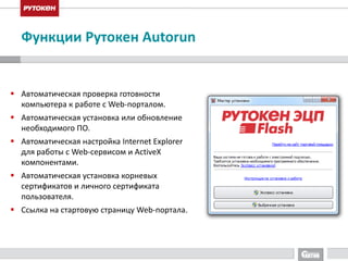 Функции Рутокен Autorun 
 Автоматическая проверка готовности 
компьютера к работе с Web-порталом. 
 Автоматическая установка или обновление 
необходимого ПО. 
 Автоматическая настройка Internet Explorer 
для работы с Web-сервисом и ActiveX 
компонентами. 
 Автоматическая установка корневых 
сертификатов и личного сертификата 
пользователя. 
 Ссылка на стартовую страницу Web-портала. 
 