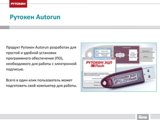 Рутокен Autorun 
Продукт Рутокен Autorun разработан для 
простой и удобной установки 
программного обеспечения (ПО), 
необходимого для работы с электронной 
подписью. 
Всего в один клик пользователь может 
подготовить свой компьютер для работы. 
 