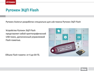 Рутокен ЭЦП Flash 
Рутокен Autorun разработан специально для usb-токена Рутокен ЭЦП Flash 
Устройство Рутокен ЭЦП Flash 
представляет собой криптографический 
USB-токен, дополненный управляемой 
Flash-памятью. 
Объем Flash памяти: от 4 до 64 ГБ. 
 
