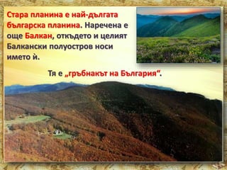 Стара планина е най-дългата 
българска планина. Наречена е 
още Балкан, откъдето и целият 
Балкански полуостров носи 
името ѝ. 
Тя е „гръбнакът на България“. 
 