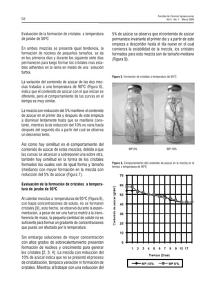 Facultad de Ciencias Agropecuarias 
V N 58 ol 6 o. 1 Marzo 2008 
E 
valuación de la formación de cristales a temperatura de jarabe de 90ºC 
E 
n ambas mezclas se presenta igual tendencia, la formación de núcleos de pequeños tamaños, se da en los primeros días y durante los siguiente siete días permanecen para luego formar los cristales mas estables adheridos en la rama en medio de una solución turbia. 
L 
a variación del contenido de azúcar de las dos mezclas tratadas a una temperatura de 90ºC (Figura 6), indica que el contenido de azúcar con el que inician es diferente, pero el comportamiento de las curvas en el tiempo es muy similar. 
L 
a mezcla con reducción del 5% mantiene el contenido de azúcar en el primer día y después de este empieza a disminuir lentamente hasta que se mantiene constante, mientras la de reducción del 10% no varía hasta después del segundo día a partir del cual se observa un descenso lento. 
A 
sí como hay similitud en el comportamiento del contenido de azúcar de estas mezclas, debido a que las curvas se alcanzan a sobreponer una sobre otra, también hay similitud en la forma de los cristales formados los cuales son de igual forma y tamaño (mediano) con mayor formación en la mezcla con reducción del 5% de azúcar (Figura 7). 
Evaluación de la formación de cristales a temperatura de jarabe de 95ºC 
A 
l calentar mezclas a temperaturas de 95ºC (Figura 8), con bajas concentraciones de soluto, no se formaron cristales [9], esto hecho, se observó durante la experimentación, a pesar de ser una fuerza motriz a la transferencia de masa, la pequeña cantidad de soluto no es suficiente para formar un gradiente de concentraciones que pueda ser afectada por la temperatura. 
S 
in embargo soluciones de mayor concentración con altos grados de sobrecalentamiento presentan formación de núcleos y crecimiento para generar los cristales [2, 3, 4]. La mezcla con reducción del 10% de azúcar indica que no se presentó el proceso de cristalización, tampoco variación ni formación de cristales. Mientras al trabajar con una reducción del 
Figura 5. Formación de cristales a temperatura de 85ºC 
Figura 6. Comportamiento del contenido de azúcar en la mezcla en el tiempo a temperatura de 90ºC 
MP-5% MP-10% 
5% de azúcar se observa que el contenido de azúcar permanece invariante el primer día y a partir de este empieza a descender hasta el día nueve en el cual comienza la estabilidad de la mezcla, los cristales formados para esta mezcla son de tamaño mediano (Figura 9).  