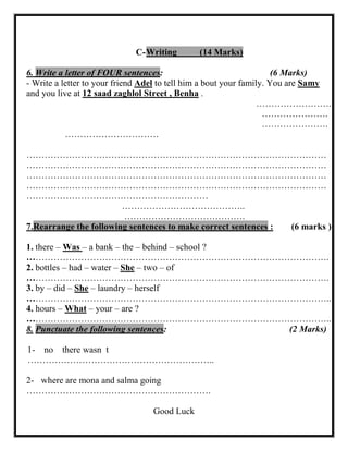 C- Writing (14 Marks) 
6. Write a letter of FOUR sentences: (6 Marks) 
- Write a letter to your friend Adel to tell him a bout your family. You are Samy and you live at 12 saad zaghlol Street , Benha . 
……………………. 
…………………. 
…………………. 
…………………………. 
……………………………………………………………………………………… ……………………………………………………………………………………… ……………………………………………………………………………………… ……………………………………………………………………………………… …………………………………………………… 
………………………………….. 
…………………………………. 7.Rearrange the following sentences to make correct sentences : (6 marks ) 
1. there – Was – a bank – the – behind – school ? 
………………………………………………………………………………………. 
2. bottles – had – water – She – two – of 
………………………………………………………………………………………. 
3. by – did – She – laundry – herself 
……………………………………………………………………………………….. 
4. hours – What – your – are ? 
……………………………………………………………………………………….. 8. Punctuate the following sentences: (2 Marks) 
1- no there wasn t 
…………………………………………………….. 
2- where are mona and salma going 
……………………………………………………. 
Good Luck 