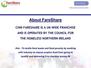 About FareShare 
CHNI FARESHARE IS A UK-WIDE FRANCHISE 
AND IS OPERATED BY THE COUNCIL FOR 
THE HOMELESS NORTHERN IRELAND 
Aim - To tackle food waste and food poverty by working 
with industry to rescue surplus food from going to 
landfill and delivering it to charities across NI 
 
