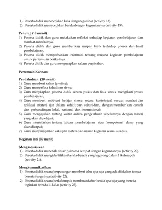 1) Peserta didik mencocokkan kata dengan gambar (activity 18). 
2) Peserta didik memcocokkan benda dengan kegunaannya (activity 19). 
Penutup (10 menit) 
1) Peserta didik dan guru melakukan refleksi terhadap kegiatan pembelajaran dan 
manfaat-manfaatnya. 
2) Peserta didik dan guru memberikan umpan balik terhadap proses dan hasil 
pembelajaran. 
3) Peserta didik memperhatikan informasi tentang rencana kegiatan pembelajaran 
untuk pertemuan berikutnya. 
4) Peserta didik dan guru mengucapkan salam perpisahan. 
Pertemuan Keenam 
Pendahuluan (10 menit ) 
1) Guru memberi salam (greeting); 
2) Guru memeriksa kehadiran siswa; 
3) Guru menyiapkan peserta didik secara psikis dan fisik untuk mengikuti proses 
pembelajaran; 
4) Guru memberi motivasi belajar siswa secara kontekstual sesuai manfaat dan 
aplikasi materi ajar dalam kehidupan sehari-hari, dengan memberikan contoh 
dan perbandingan lokal, nasional dan internasional; 
5) Guru mengajukan tentang kaitan antara pengetahuan sebelumnya dengan materi 
yang akan dipelajari; 
6) Guru menjelaskan tentang tujuan pembelajaran atau kompetensi dasar yang 
akan dicapai; 
7) Guru menyampaikan cakupan materi dan uraian kegiatan sesuai silabus. 
Kegiatan inti (60 menit) 
Mengasosiasikan 
1) Peserta didik menebak deskripsi nama tempat dengan kegunaannya (activity 20). 
2) Peserta didik mengidentifikasi benda-benda yang tegolong dalam 1 kelompok 
(activity 21). 
Mengkomunikasikan 
1) Peserta didik secara berpasangan memberi tahu apa saja yang ada di dalam tasnya 
beserta fungsinya (activity 22). 
2) Peserta didik secara berkelompok membuat daftar benda apa saja yang mereka 
inginkan berada di kelas (activity 23). 
 