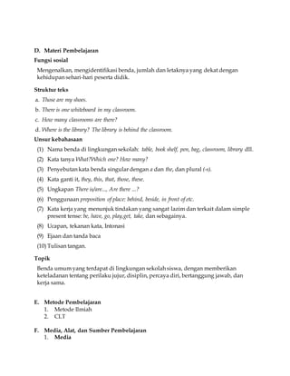 D. Materi Pembelajaran 
Fungsi sosial 
Mengenalkan, mengidentifikasi benda, jumlah dan letaknya yang dekat dengan 
kehidupan sehari-hari peserta didik. 
Struktur teks 
a. Those are my shoes. 
b. There is one whiteboard in my classroom. 
c. How many classrooms are there? 
d. Where is the library? The library is behind the classroom. 
Unsur kebahasaan 
(1) Nama benda di lingkungan sekolah: table, book shelf, pen, bag, classroom, library dll. 
(2) Kata tanya What?Which one? How many? 
(3) Penyebutan kata benda singular dengan a dan the, dan plural (-s). 
(4) Kata ganti it, they, this, that, those, these. 
(5) Ungkapan There is/are..., Are there ...? 
(6) Penggunaan preposition of place: behind, beside, in front of etc. 
(7) Kata kerja yang menunjuk tindakan yang sangat lazim dan terkait dalam simple 
present tense: be, have, go, play,get, take, dan sebagainya. 
(8) Ucapan, tekanan kata, Intonasi 
(9) Ejaan dan tanda baca 
(10) Tulisan tangan. 
Topik 
Benda umum yang terdapat di lingkungan sekolah siswa, dengan memberikan 
keteladanan tentang perilaku jujur, disiplin, percaya diri, bertanggung jawab, dan 
kerja sama. 
E. Metode Pembelajaran 
1. Metode Ilmiah 
2. CLT 
F. Media, Alat, dan Sumber Pembelajaran 
1. Media 
 