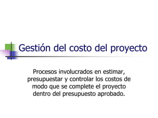 Gestión del costo del proyecto 
Procesos involucrados en estimar, 
presupuestar y controlar los costos de 
modo que se complete el proyecto 
dentro del presupuesto aprobado. 
 