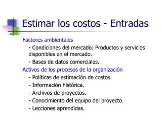Estimar los costos - Entradas 
Factores ambientales 
- Condiciones del mercado: Productos y servicios 
disponibles en el mercado. 
- Bases de datos comerciales. 
Activos de los procesos de la organización 
- Políticas de estimación de costos. 
- Información histórica. 
- Archivos de proyectos. 
- Conocimiento del equipo del proyecto. 
- Lecciones aprendidas. 
 