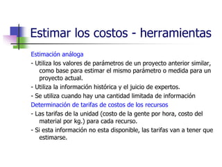 Estimar los costos - herramientas 
Estimación análoga 
- Utiliza los valores de parámetros de un proyecto anterior similar, 
como base para estimar el mismo parámetro o medida para un 
proyecto actual. 
- Utiliza la información histórica y el juicio de expertos. 
- Se utiliza cuando hay una cantidad limitada de información 
Determinación de tarifas de costos de los recursos 
- Las tarifas de la unidad (costo de la gente por hora, costo del 
material por kg.) para cada recurso. 
- Si esta información no esta disponible, las tarifas van a tener que 
estimarse. 
 