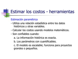 Estimar los costos - herramientas 
Estimación paramétrica 
- Utiliza una relación estadística entre los datos 
históricos y otras variables. 
- Calcular los costos usando modelos matemáticos. 
- Son confiables cuando: 
a. La información histórica es exacta. 
b. Los parámetros con cuantificables. 
c. El modelo es escalable; funciona para proyectos 
grandes o pequeños. 
 