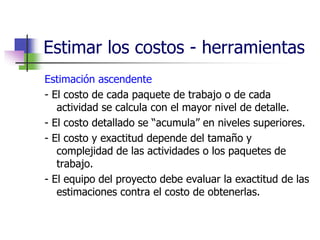 Estimar los costos - herramientas 
Estimación ascendente 
- El costo de cada paquete de trabajo o de cada 
actividad se calcula con el mayor nivel de detalle. 
- El costo detallado se “acumula” en niveles superiores. 
- El costo y exactitud depende del tamaño y 
complejidad de las actividades o los paquetes de 
trabajo. 
- El equipo del proyecto debe evaluar la exactitud de las 
estimaciones contra el costo de obtenerlas. 
 