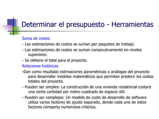 Determinar el presupuesto - Herramientas 
Suma de costos 
- Las estimaciones de costos se suman por paquetes de trabajo. 
- Las estimaciones de costos se suman consecutivamente en niveles 
superiores. 
- Se obtiene el total para el proyecto. 
Relaciones históricas 
-Dan como resultado estimaciones paramétricas o análogas del proyecto 
para desarrollar modelos matemáticos que permitan predecir los costos 
totales del proyecto. 
- Pueden ser simples: La construcción de una vivienda residencial costará 
una cierta cantidad por metro cuadrado de espacio útil. 
- Pueden ser complejos: Un modelo de costo de desarrollo de software 
utiliza varios factores de ajuste separado, donde cada uno de estos 
factores comporta numerosos criterios. 
 