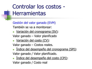 Controlar los costos - 
Herramientas 
Gestión del valor ganado (EVM) 
También se va a monitorear: 
 Variación del cronograma (SV): 
Valor ganado – Valor planificado 
 Variación del costo (CV): 
Valor ganado – Costos reales. 
 Índice del desempeño del cronograma (SPI): 
Valor ganado / Valor planificado. 
 Índice del desempeño del costo (CPI): 
Valor ganado / Costo real 
 