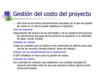 Gestión del costo del proyecto 
 Esta área se encuentra estrechamente vinculada con el plan de gestión 
de costos en el cual se puede establecer lo siguiente: 
Nivel de exactitud 
Dependiendo del alcance de las actividades y de la magnitud del proyecto, 
las estimaciones del costo de las primeras se ajustarán a un redondeo 
de datos ($100, $1000). 
Unidades de medida 
Todas las unidades que se utilizan en las mediciones se definen para cada 
uno de los recursos (semana laboral, horas de trabajo). 
Enlaces con los procedimientos de la organización 
El EDT establece el marco para la gestión de costos. 
Umbrales de control 
Son umbrales de variación que establecen una cantidad acordada de 
variación permitida antes de que sea necesario realizar alguna acción 
(como porcentaje). 
 