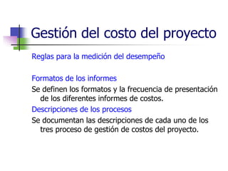 Gestión del costo del proyecto 
Reglas para la medición del desempeño 
Formatos de los informes 
Se definen los formatos y la frecuencia de presentación 
de los diferentes informes de costos. 
Descripciones de los procesos 
Se documentan las descripciones de cada uno de los 
tres proceso de gestión de costos del proyecto. 
 