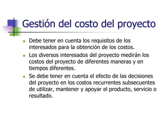 Gestión del costo del proyecto 
 Debe tener en cuenta los requisitos de los 
interesados para la obtención de los costos. 
 Los diversos interesados del proyecto medirán los 
costos del proyecto de diferentes maneras y en 
tiempos diferentes. 
 Se debe tener en cuenta el efecto de las decisiones 
del proyecto en los costos recurrentes subsecuentes 
de utilizar, mantener y apoyar el producto, servicio o 
resultado. 
 