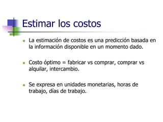 Estimar los costos 
 La estimación de costos es una predicción basada en 
la información disponible en un momento dado. 
 Costo óptimo = fabricar vs comprar, comprar vs 
alquilar, intercambio. 
 Se expresa en unidades monetarias, horas de 
trabajo, días de trabajo. 
 