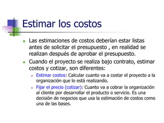 Estimar los costos 
 Las estimaciones de costos deberían estar listas 
antes de solicitar el presupuesto , en realidad se 
realizan después de aprobar el presupuesto. 
 Cuando el proyecto se realiza bajo contrato, estimar 
costos y cotizar, son diferentes: 
 Estimar costos: Calcular cuanto va a costar el proyecto a la 
organización que lo está realizando. 
 Fijar el precio (cotizar): Cuanto va a cobrar la organización 
al cliente por desarrollar el producto o servicio. Es una 
decisión de negocios que usa la estimación de costos como 
una de las bases. 
 