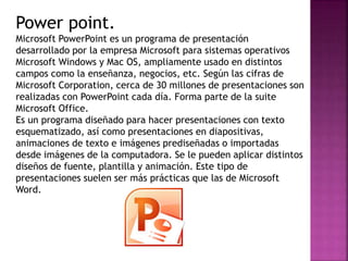 Power point. 
Microsoft PowerPoint es un programa de presentación 
desarrollado por la empresa Microsoft para sistemas ope...