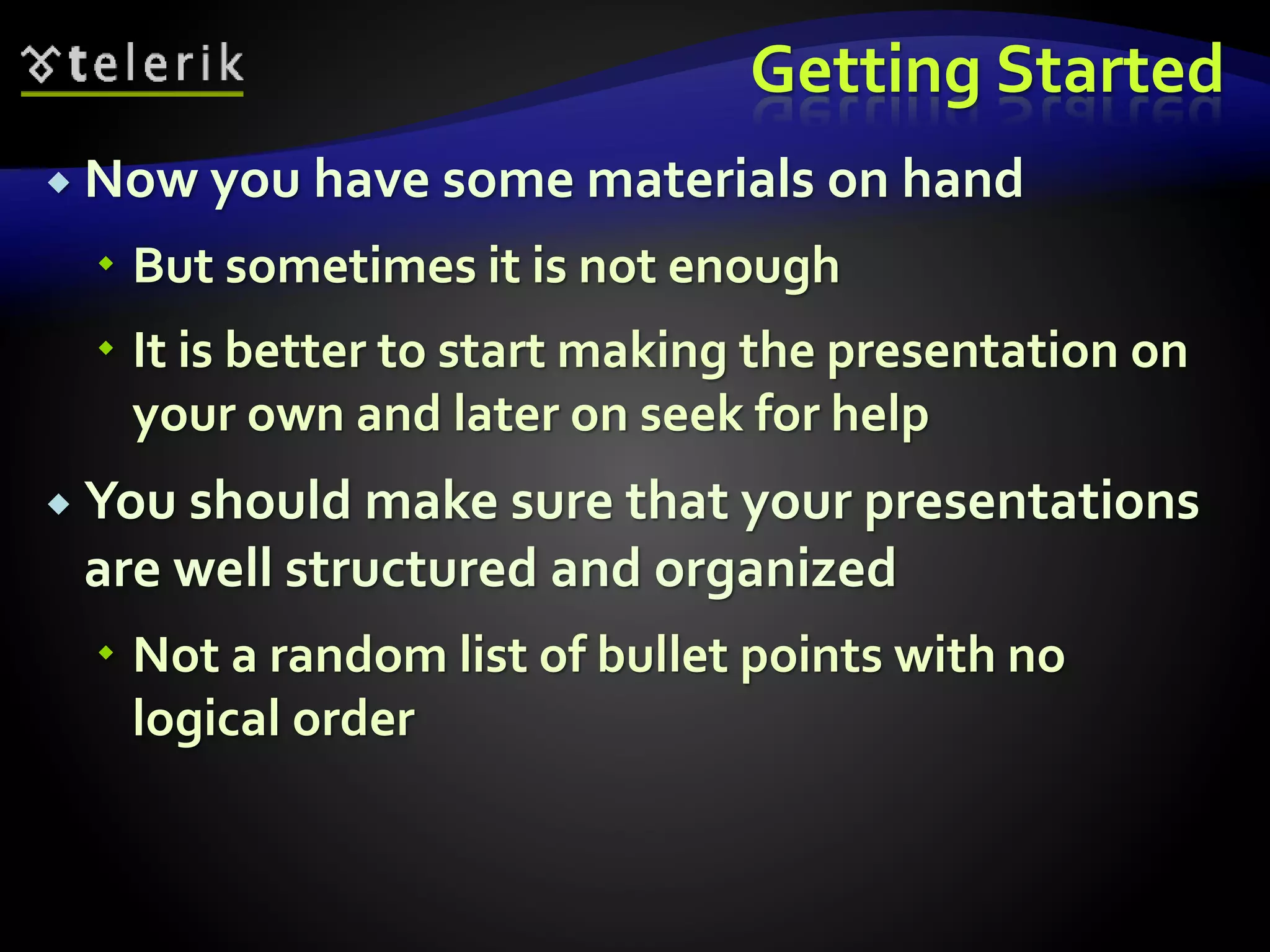 Getting Started 
 Now you have some materials on hand 
 But sometimes it is not enough 
 It is better to start making the presentation on 
your own and later on seek for help 
 You should make sure that your presentations 
are well structured and organized 
 Not a random list of bullet points with no 
logical order 
 