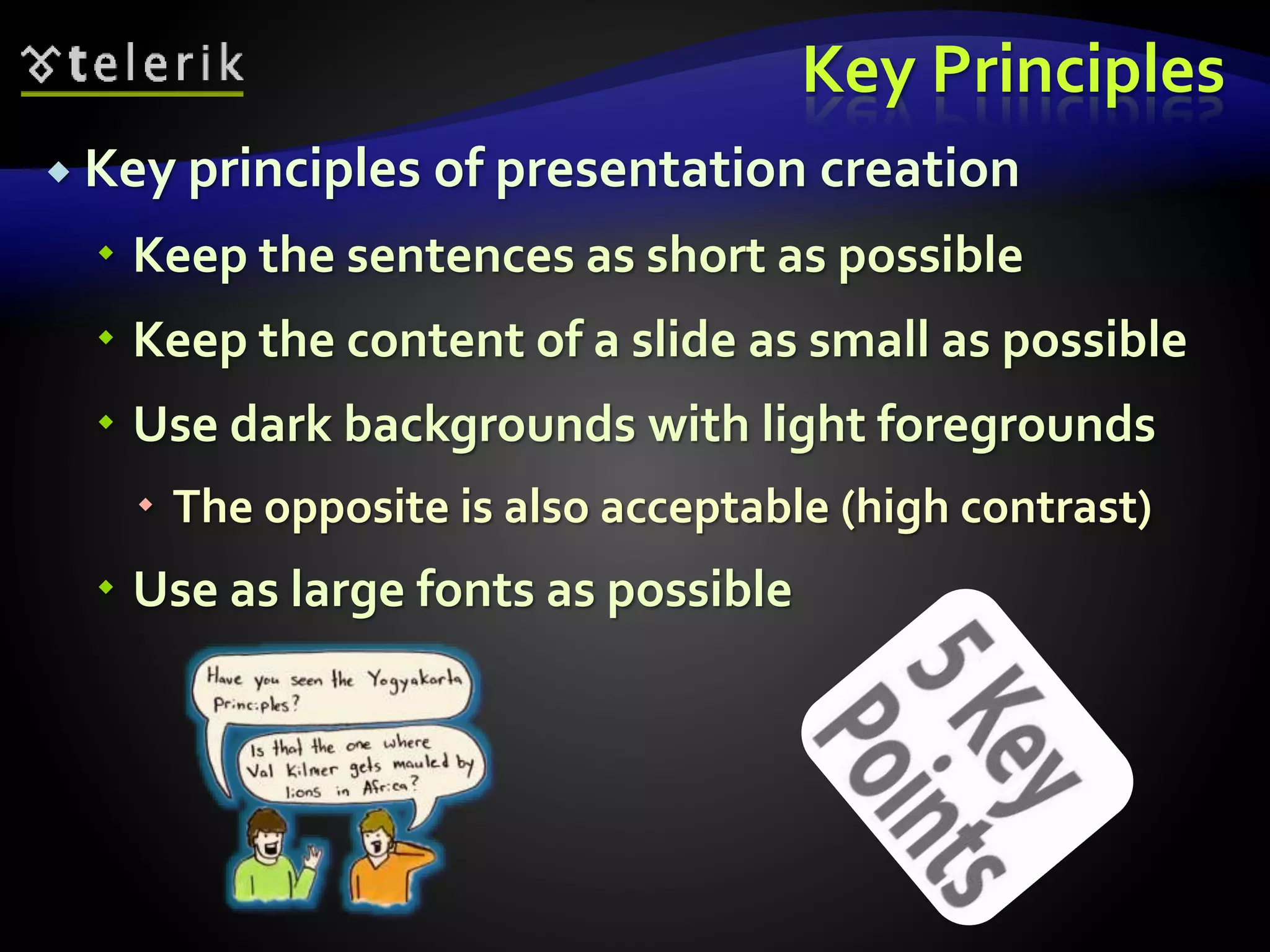 Key Principles 
 Key principles of presentation creation 
 Keep the sentences as short as possible 
 Keep the content of a slide as small as possible 
 Use dark backgrounds with light foregrounds 
 The opposite is also acceptable (high contrast) 
 Use as large fonts as possible 
 