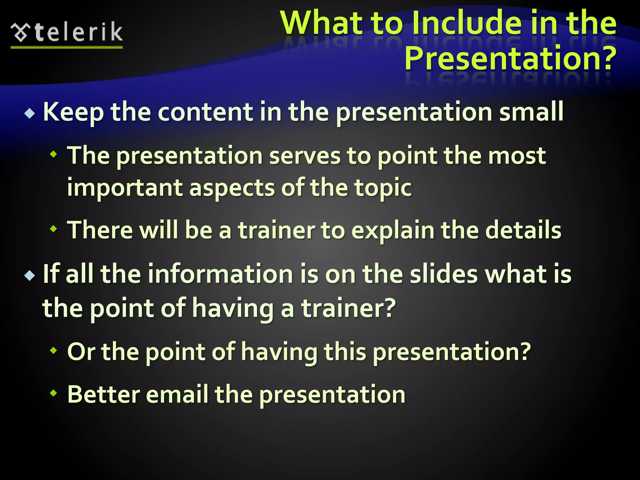 What to Include in the 
Presentation? 
 Keep the content in the presentation small 
 The presentation serves to point the most 
important aspects of the topic 
 There will be a trainer to explain the details 
 If all the information is on the slides what is 
the point of having a trainer? 
 Or the point of having this presentation? 
 Better email the presentation 
 