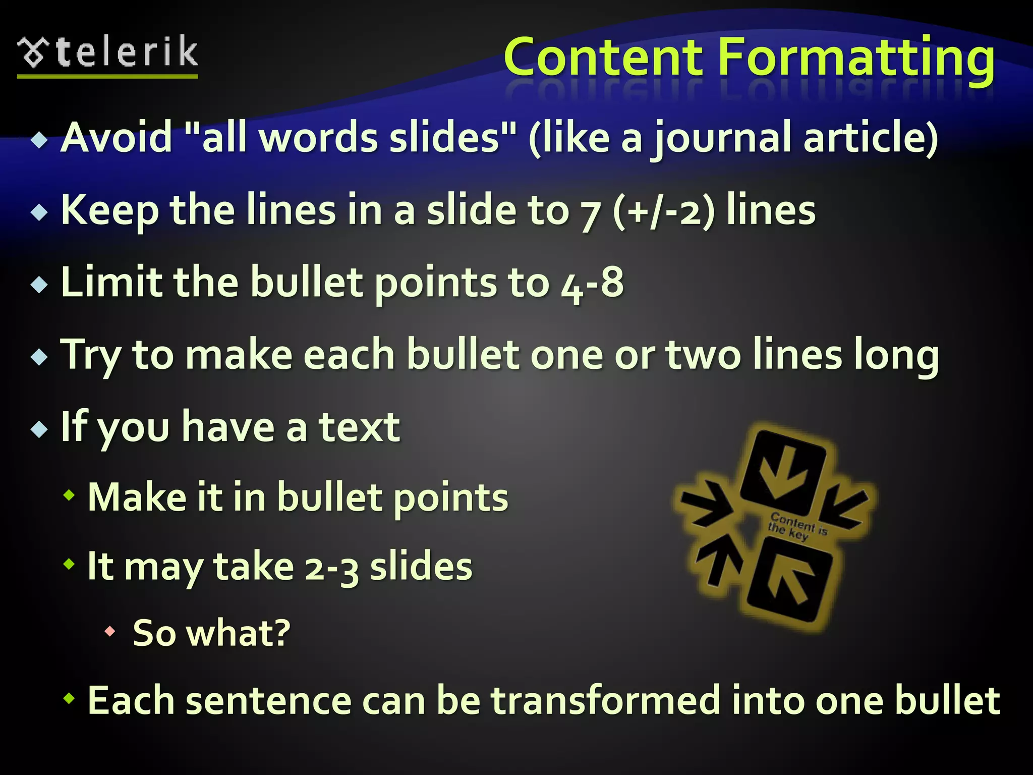 Content Formatting 
 Avoid "all words slides" (like a journal article) 
 Keep the lines in a slide to 7 (+/-2) lines 
 Limit the bullet points to 4-8 
 Try to make each bullet one or two lines long 
 If you have a text 
 Make it in bullet points 
 It may take 2-3 slides 
 So what? 
 Each sentence can be transformed into one bullet 
 