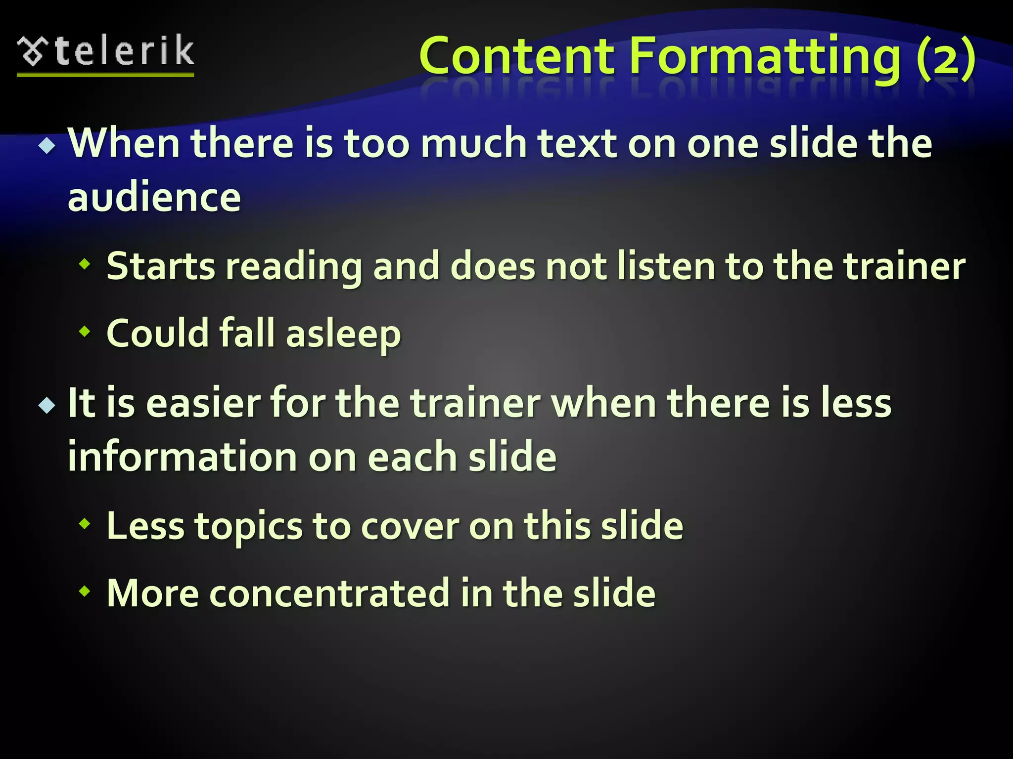 Content Formatting (2) 
 When there is too much text on one slide the 
audience 
 Starts reading and does not listen to the trainer 
 Could fall asleep 
 It is easier for the trainer when there is less 
information on each slide 
 Less topics to cover on this slide 
 More concentrated in the slide 
 