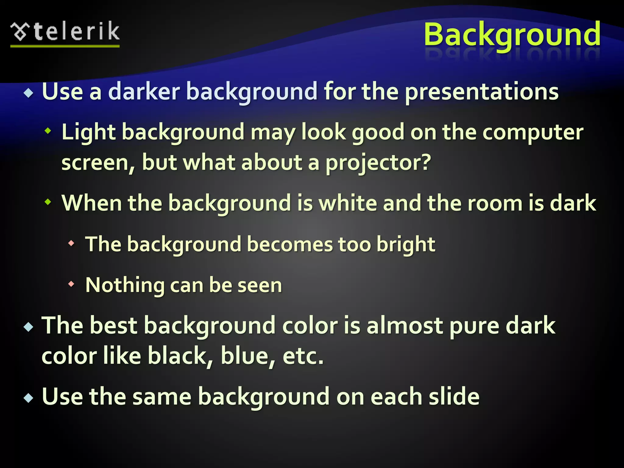 Background 
 Use a darker background for the presentations 
 Light background may look good on the computer 
screen, but what about a projector? 
 When the background is white and the room is dark 
 The background becomes too bright 
 Nothing can be seen 
 The best background color is almost pure dark 
color like black, blue, etc. 
 Use the same background on each slide 
 
