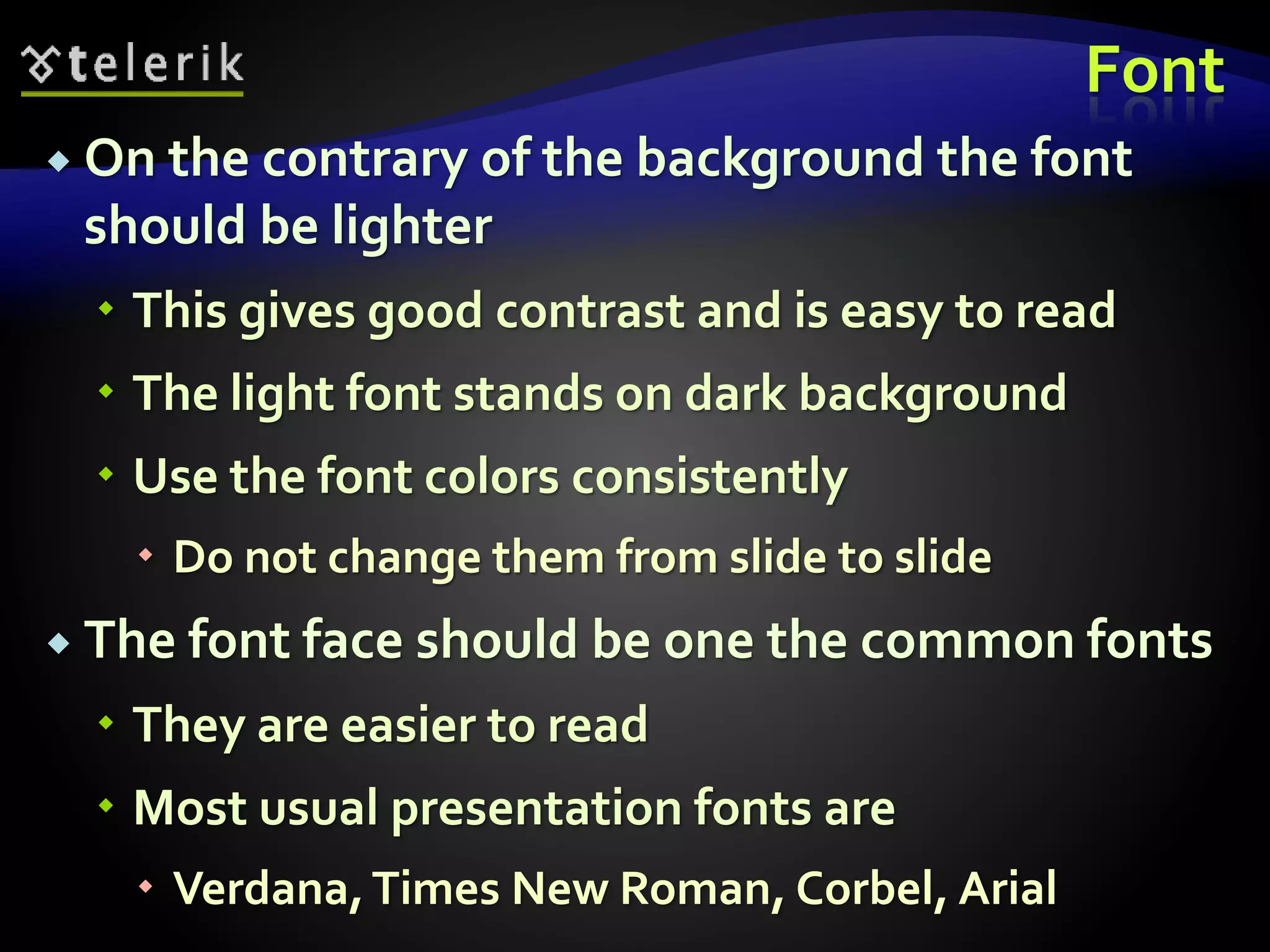 Font 
 On the contrary of the background the font 
should be lighter 
 This gives good contrast and is easy to read 
 The light font stands on dark background 
 Use the font colors consistently 
 Do not change them from slide to slide 
 The font face should be one the common fonts 
 They are easier to read 
 Most usual presentation fonts are 
 Verdana, Times New Roman, Corbel, Arial 
 