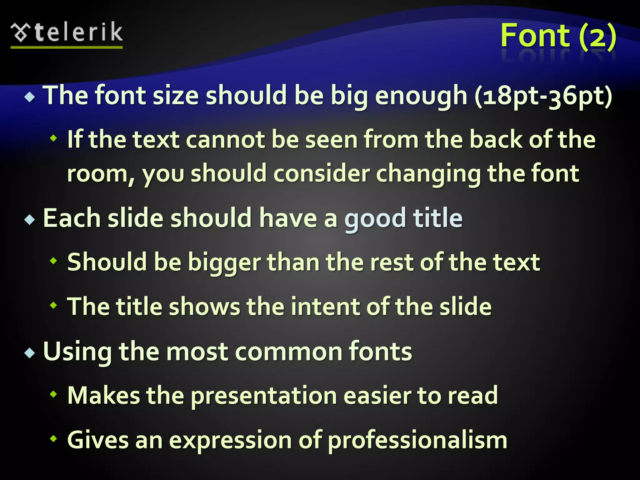Font (2) 
 The font size should be big enough (18pt-36pt) 
 If the text cannot be seen from the back of the 
room, you should consider changing the font 
 Each slide should have a good title 
 Should be bigger than the rest of the text 
 The title shows the intent of the slide 
 Using the most common fonts 
 Makes the presentation easier to read 
 Gives an expression of professionalism 
 