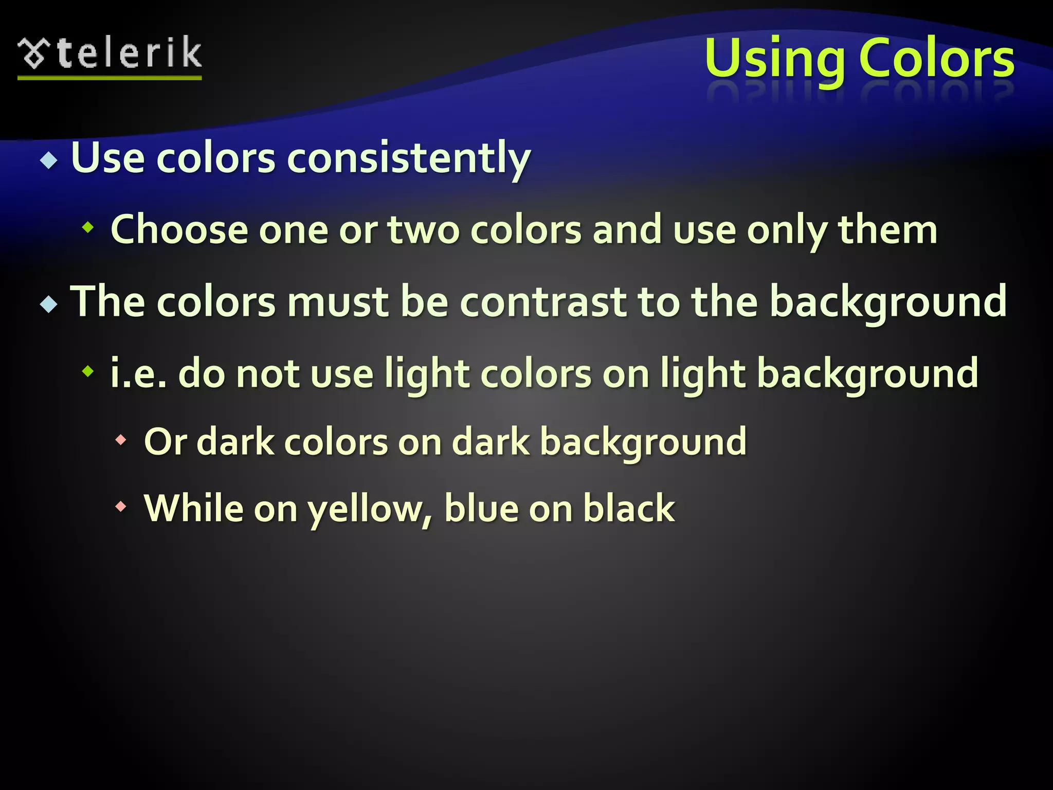 Using Colors 
 Use colors consistently 
 Choose one or two colors and use only them 
 The colors must be contrast to the background 
 i.e. do not use light colors on light background 
 Or dark colors on dark background 
 While on yellow, blue on black 
 