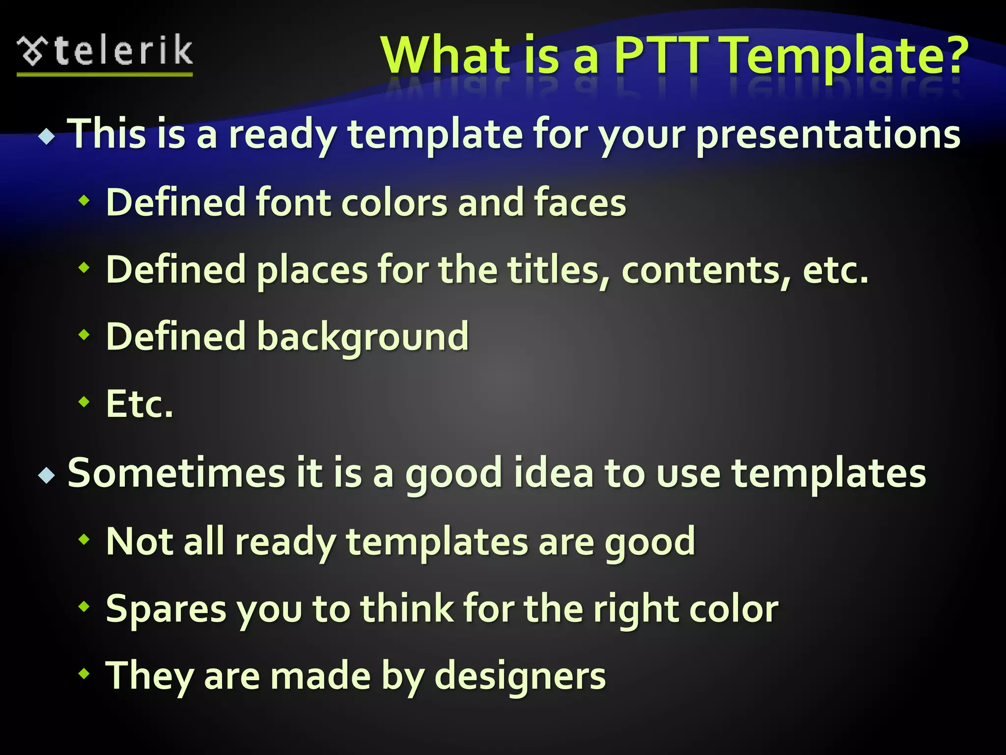 What is a PTT Template? 
 This is a ready template for your presentations 
 Defined font colors and faces 
 Defined places for the titles, contents, etc. 
 Defined background 
 Etc. 
 Sometimes it is a good idea to use templates 
 Not all ready templates are good 
 Spares you to think for the right color 
 They are made by designers 
 