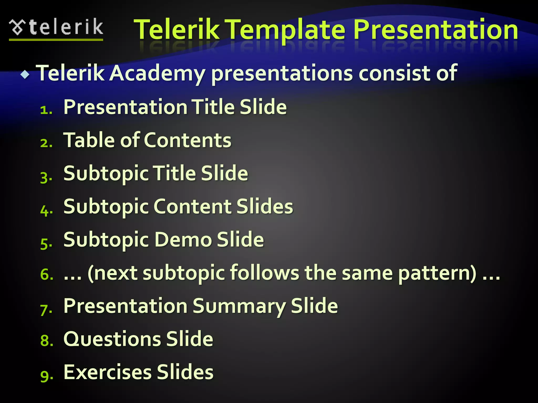 Telerik Template Presentation 
 Telerik Academy presentations consist of 
1. Presentation Title Slide 
2. Table of Contents 
3. Subtopic Title Slide 
4. Subtopic Content Slides 
5. Subtopic Demo Slide 
6. … (next subtopic follows the same pattern) … 
7. Presentation Summary Slide 
8. Questions Slide 
9. Exercises Slides 
 