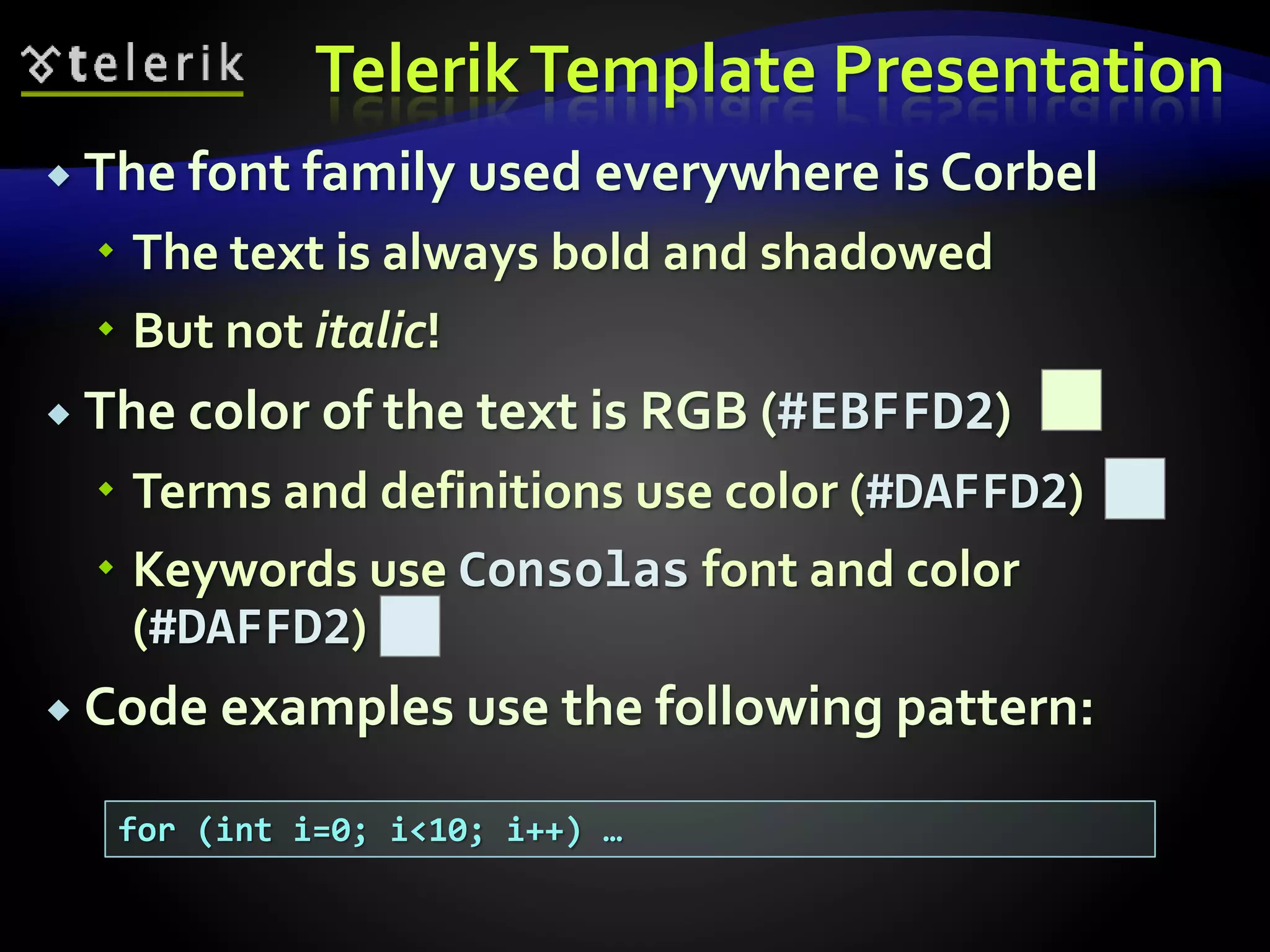 Telerik Template Presentation 
 The font family used everywhere is Corbel 
 The text is always bold and shadowed 
 But not italic! 
 The color of the text is RGB (#EBFFD2) 
 Terms and definitions use color (#DAFFD2) 
 Keywords use Consolas font and color 
(#DAFFD2) 
 Code examples use the following pattern: 
for (int i=0; i<10; i++) … 
 