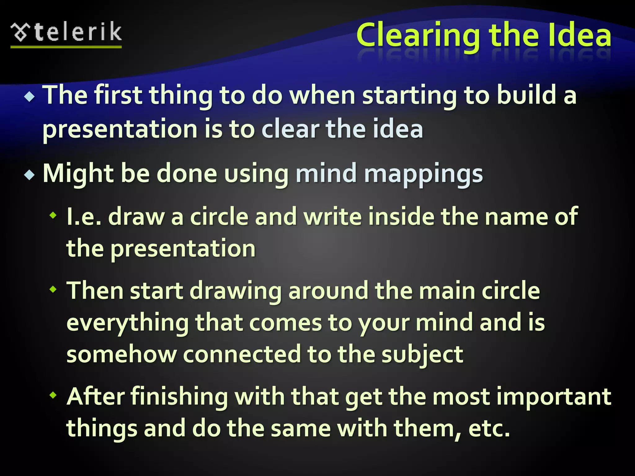 Clearing the Idea 
 The first thing to do when starting to build a 
presentation is to clear the idea 
 Might be done using mind mappings 
 I.e. draw a circle and write inside the name of 
the presentation 
 Then start drawing around the main circle 
everything that comes to your mind and is 
somehow connected to the subject 
 After finishing with that get the most important 
things and do the same with them, etc. 
 