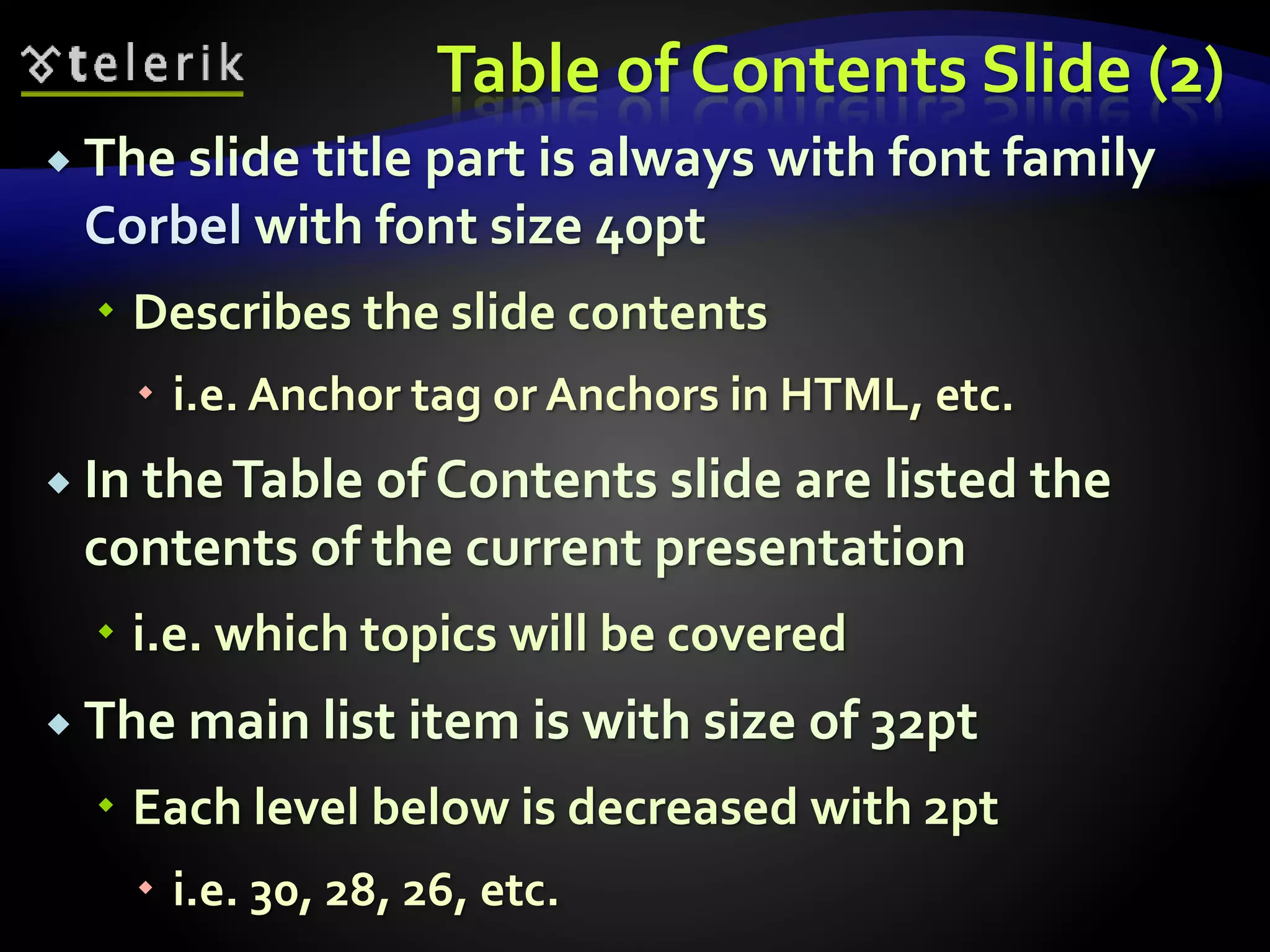 Table of Contents Slide (2) 
 The slide title part is always with font family 
Corbel with font size 40pt 
 Describes the slide contents 
 i.e. Anchor tag or Anchors in HTML, etc. 
 In the Table of Contents slide are listed the 
contents of the current presentation 
 i.e. which topics will be covered 
 The main list item is with size of 32pt 
 Each level below is decreased with 2pt 
 i.e. 30, 28, 26, etc. 
 