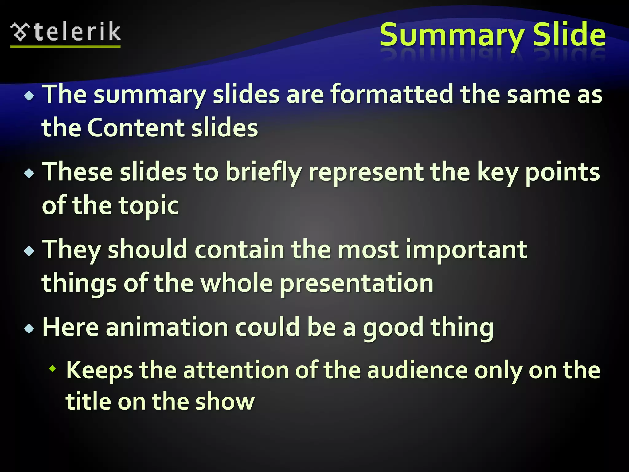 Summary Slide 
 The summary slides are formatted the same as 
the Content slides 
 These slides to briefly represent the key points 
of the topic 
 They should contain the most important 
things of the whole presentation 
 Here animation could be a good thing 
 Keeps the attention of the audience only on the 
title on the show 
 