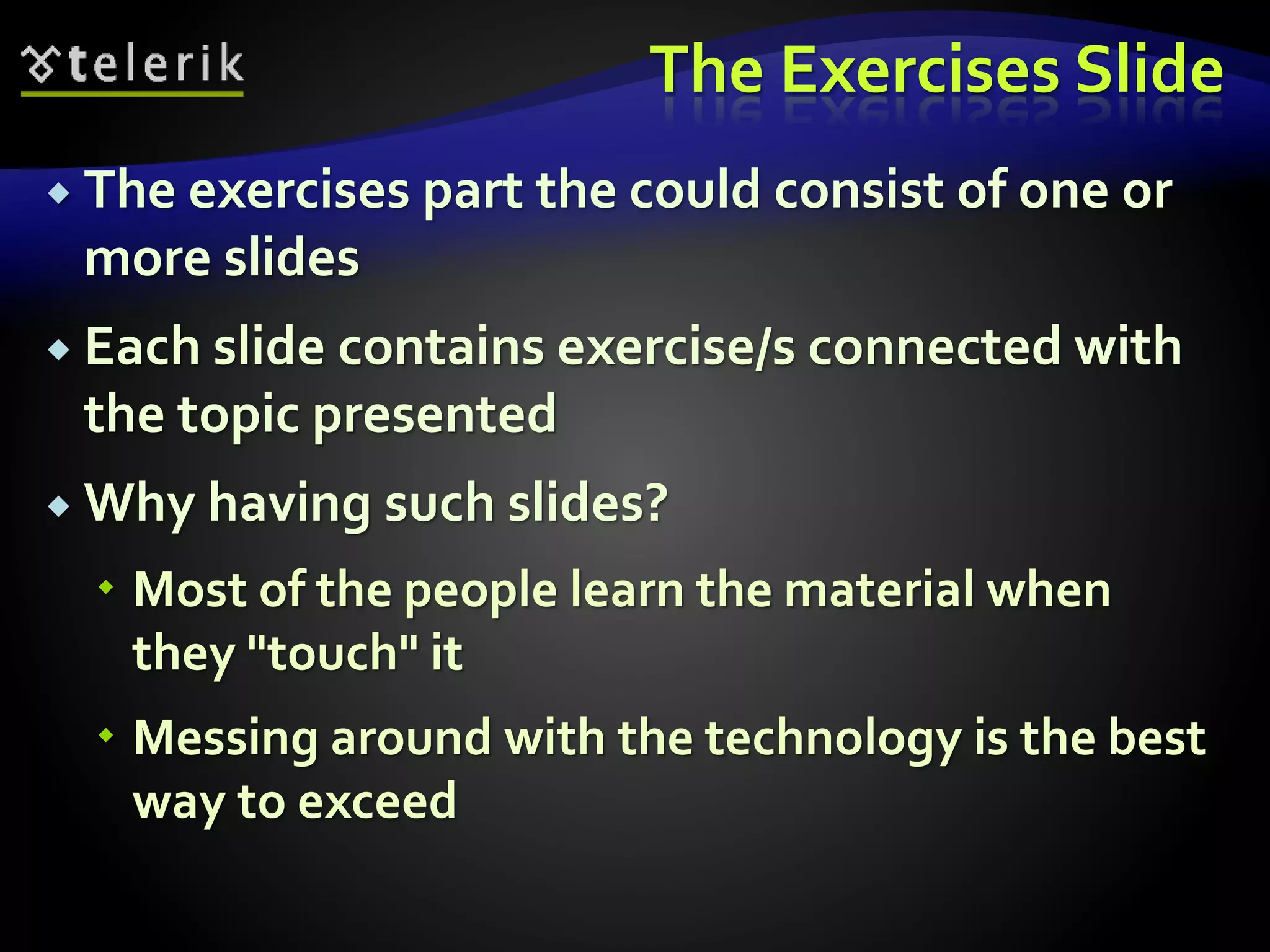 The Exercises Slide 
 The exercises part the could consist of one or 
more slides 
 Each slide contains exercise/s connected with 
the topic presented 
 Why having such slides? 
 Most of the people learn the material when 
they "touch" it 
 Messing around with the technology is the best 
way to exceed 
 