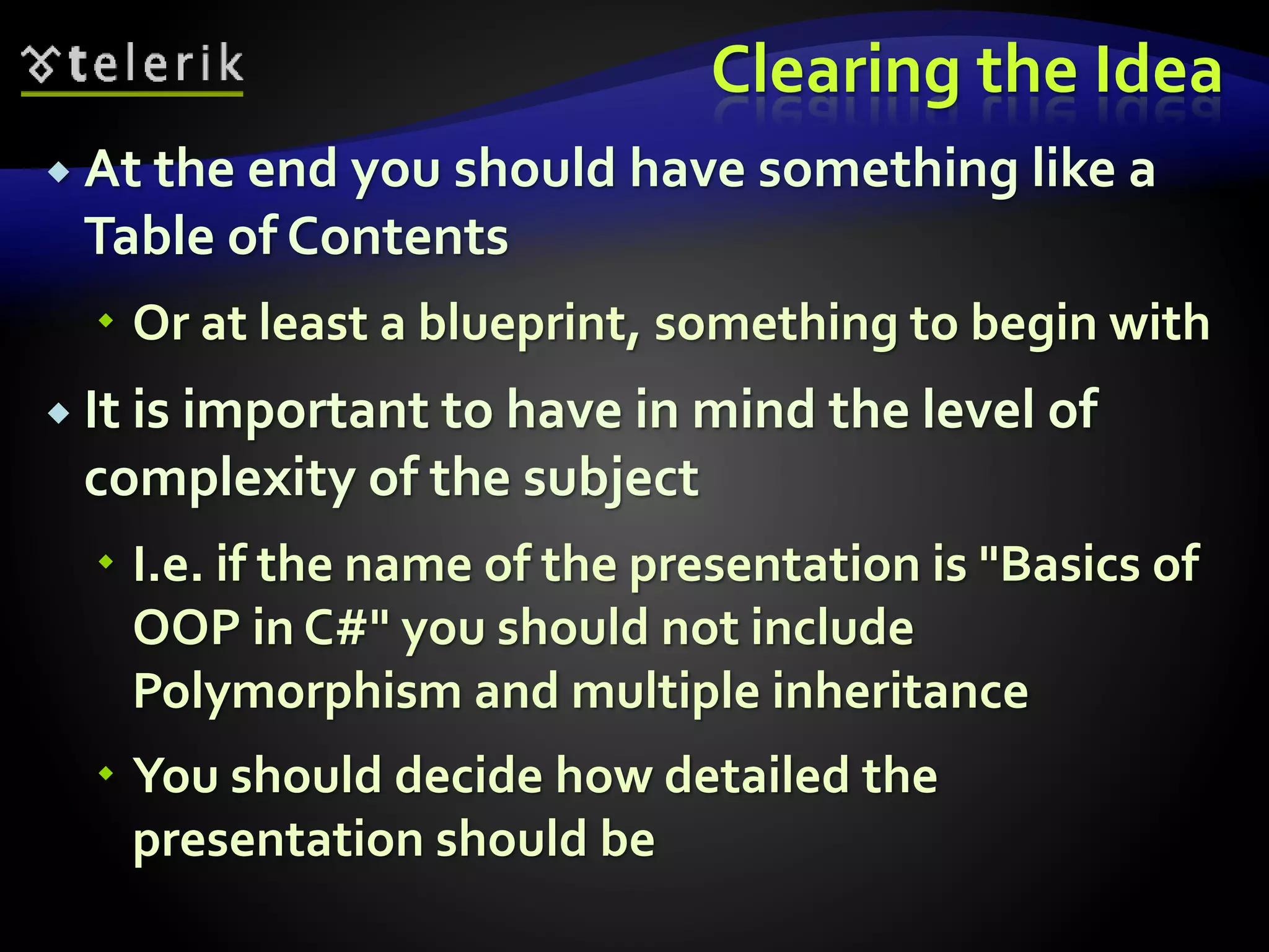 Clearing the Idea 
 At the end you should have something like a 
Table of Contents 
 Or at least a blueprint, something to begin with 
 It is important to have in mind the level of 
complexity of the subject 
 I.e. if the name of the presentation is "Basics of 
OOP in C#" you should not include 
Polymorphism and multiple inheritance 
 You should decide how detailed the 
presentation should be 
 