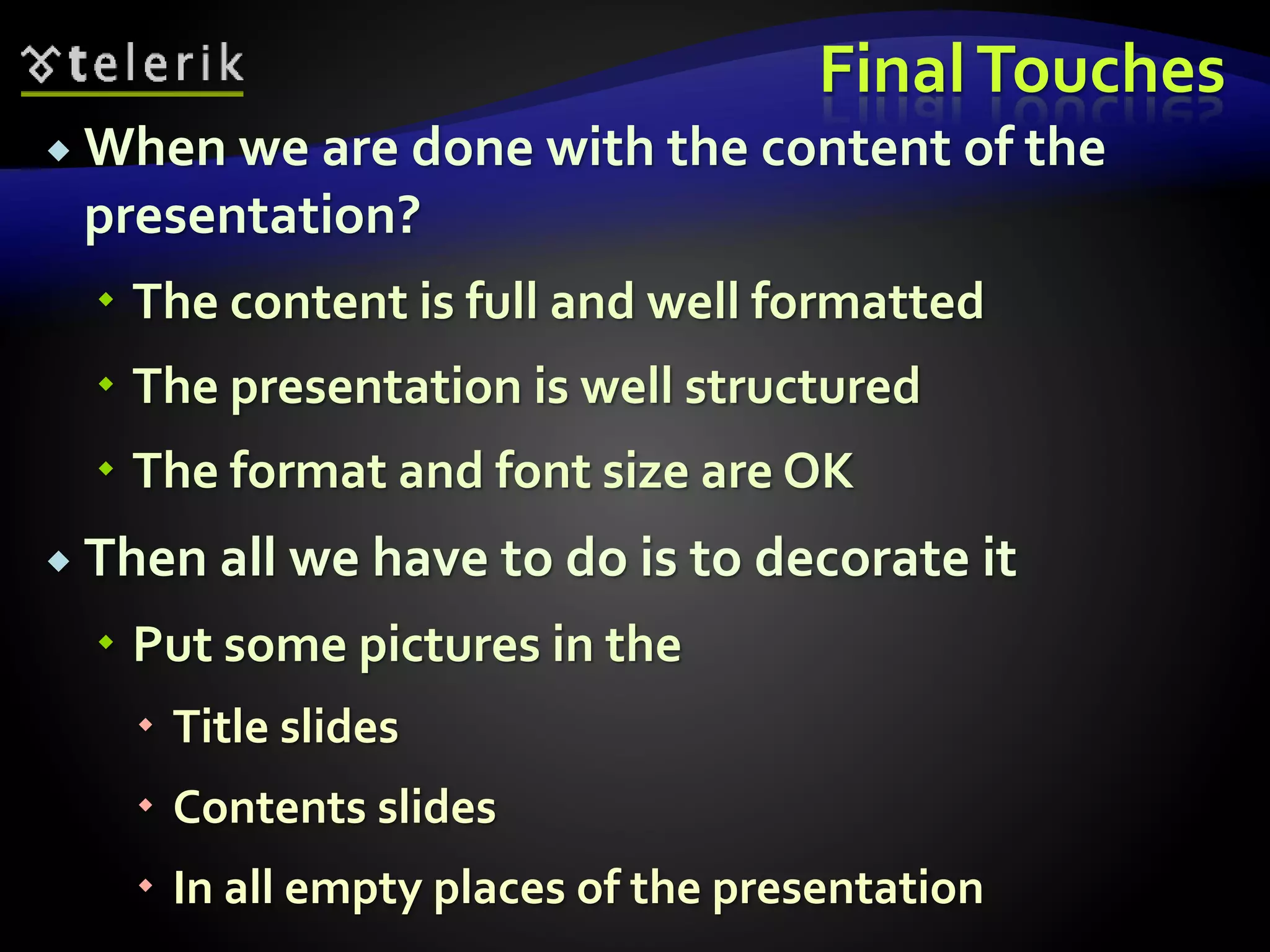 Final Touches 
 When we are done with the content of the 
presentation? 
 The content is full and well formatted 
 The presentation is well structured 
 The format and font size are OK 
 Then all we have to do is to decorate it 
 Put some pictures in the 
 Title slides 
 Contents slides 
 In all empty places of the presentation 
 