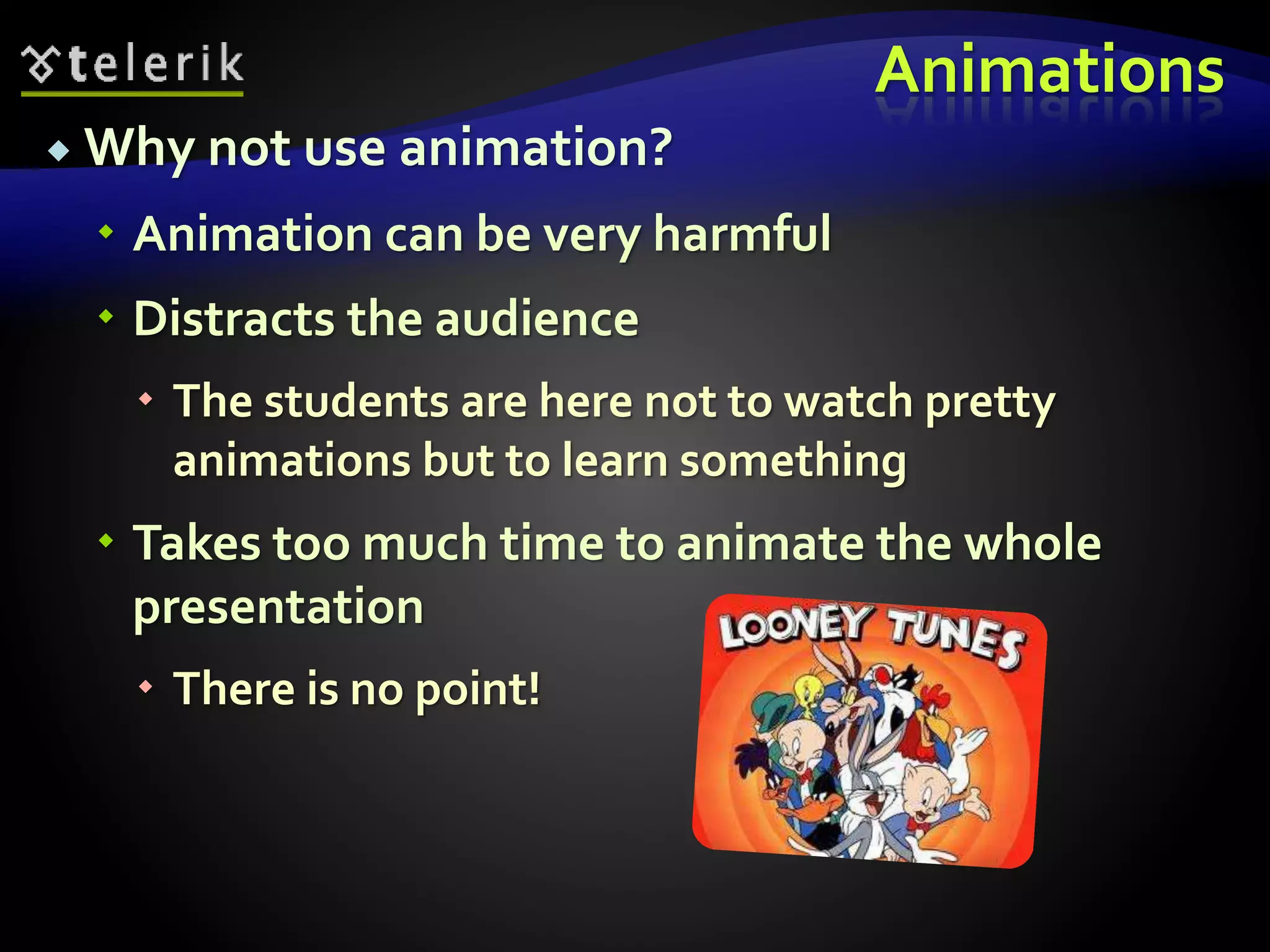 Animations 
 Why not use animation? 
 Animation can be very harmful 
 Distracts the audience 
 The students are here not to watch pretty 
animations but to learn something 
 Takes too much time to animate the whole 
presentation 
 There is no point! 
 